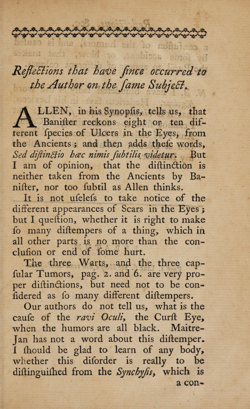 RefleBions that have Jinee occurred to the Author on the fame SuhjeEi, ALLEN, in his Synopfis, tells us, that Banifter reckons eight or ten dif- terent fpecies of Ulcers in the Eyes, from the Ancients ; and then adds thefe words, Sed diftinBio hcec nimis fubtilis videtur. But I am of opinion, that the diftindtion is neither taken from the Ancients by Ba¬ nifter, nor too fubtil as Allen thinks. It is not ufelefs to take notice of the different appearances of Scars in the Eyes; but I queftion, whether it is right to make fo many diftempers of a thing, which in. all other parts is no more than the con- clufion or end of fome hurt. The three Warts, and the three cap- fular Tumors, pag. 2. and 6. are very pro¬ per diftincffions, but need not to be con- fidered as fo many different diftempers. Our authors do not tell us, what is the caufe of the ravi Oculiy the Curft Eye, when the humors are all black. Maitre- Jan has not a word about this diftemper* I fhould be glad to learn of any body, whether this diforder is really to be diftinguilhed from the Synchyjis, which is a con-