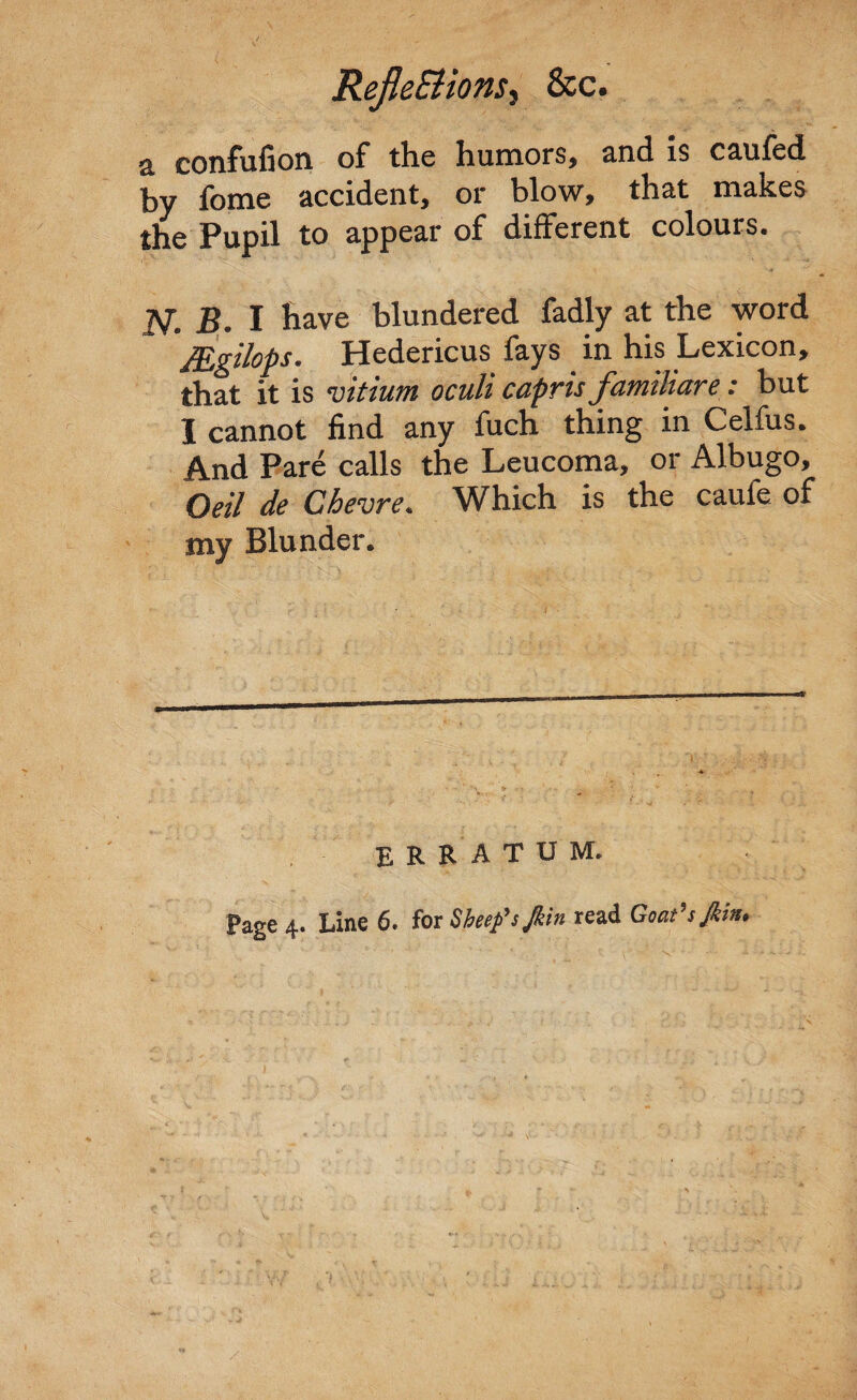 RejleBionSy See. a confufion of the humors, and is caufed by fome accident, or blow, that makes the Pupil to appear of different colours. N. B. I have blundered fadly at the word JEgilops. Hedericus fays in his Lexicon, that it is vitium oculi capris familiare: but I cannot find any fuch thing in Celfus. And Pare calls the Leucoma, or Albugo, Oeil de Chevre. Which is the caufe of my Blunder. ERRATUM.