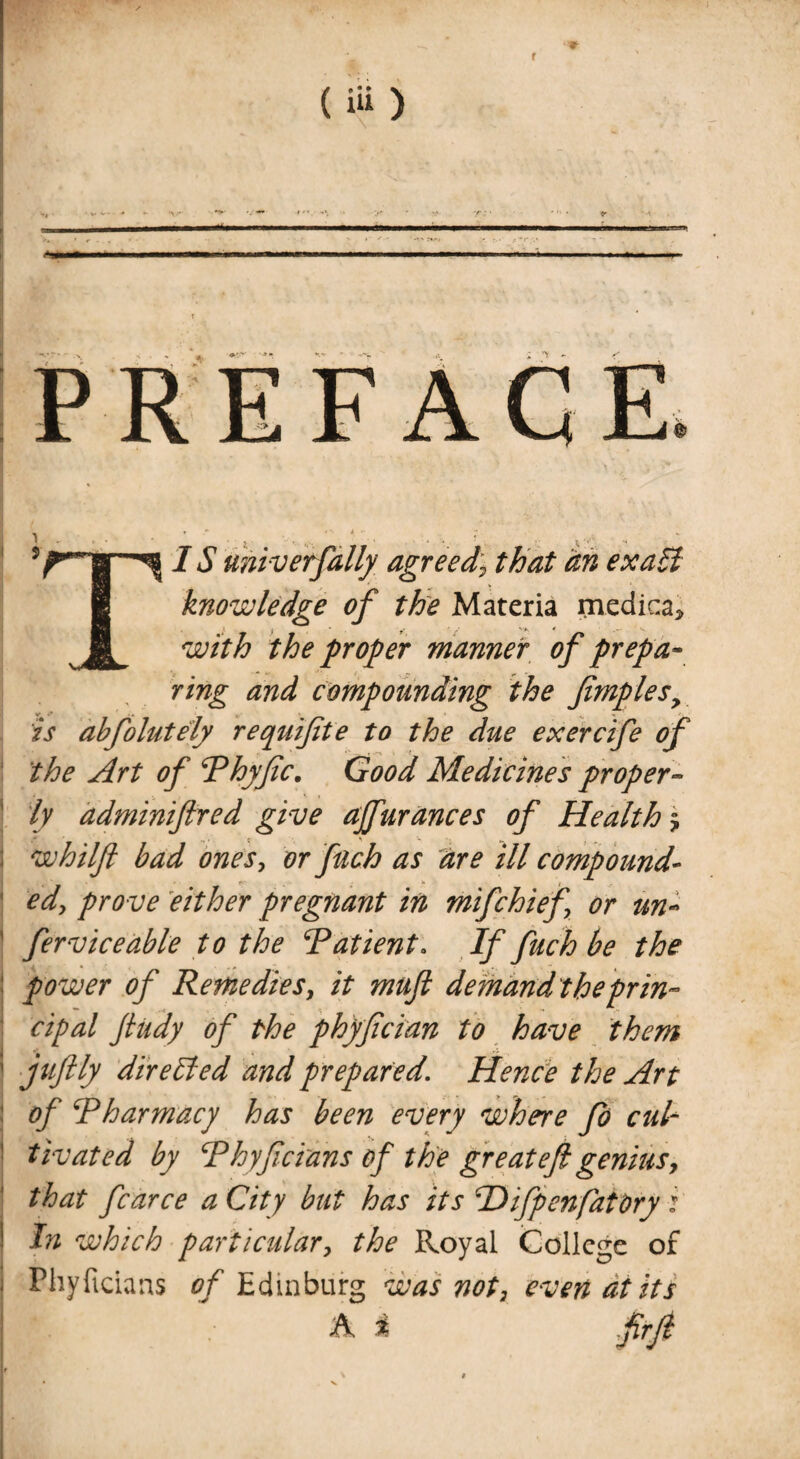 5rfl IS universally agreed) that an ex all i knowledge of the Materia rnedica* 1 with the proper manner of prepa¬ ring and compounding the fimplesy is abfolutely requifite to the due exercife of the Art of Phyfic. Good Medicines proper» ! ly adminiftred give affurances of Health $ ; whilft bad ones, or fach as are ill compound¬ ed, prove either pregnant in mifchief or un- 1 ferviceable to the ‘Patient* If fuch be the power of Remedies, it muft demand theprin¬ cipal Jludy of the phyftcian to have them ' juftly dir ell ed and prepared. Hence the Art of Pharmacy has been every where fo cul~ 1 tivated by Phyftcians of the great eft genius, that fcarce a City but has its ‘Difpenfaiory i ! hi which particular, the Royal College of Phyftcians of Edinburg was not, even at its A i ftrft