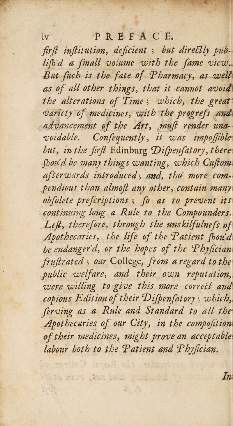firft inftitution, deficient ; but dire 51 ly pub- lifb’d a fmall volume with the fame view< But finch is the fate of Pharmacy, as well as of all other things, that it cannot avoid the alterations of Time 5 which, the great variety of medicines> with the progrefs and advancement of the Art, mufl render una¬ voidable, Confequently, it was impojfible but, in the firft Edinburg Difpenfatory, there1 fhou’d be many things wanting, which Cuftom* afterwards introduced3 and, thd more com« pendious than almoft any other, contain many obfolete prefcriptions 3 fo as to prevent its continuing long a Rule to the Compounders* Left, therefore, through the unskilfulnefs of Apothecaries, the life of the Patient fhoudi be endanger'd, or the hopes of the Phyficiam fruftrated 3 our College, from a regard to the public welfare, and their own reputation were willing to give this more correbl and copious Edition of their Tdifpenfator j 3 whichr ferving as a Rule and Standard to all thex Apothecaries of our City, in the compofitiom of their medicines, might prove an acceptable\ labour both to the Patient and Phyfician.