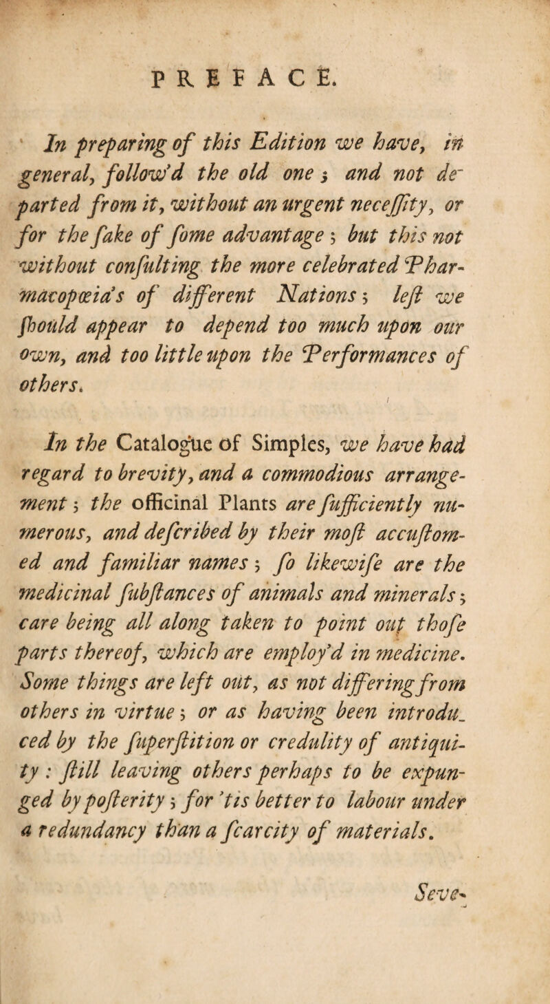 In preparing of this Edition we have, in general, follow'd the old one 5 and not de~ parted from it, without an urgent neceffty, or for the fake of fome advantage 5 but this not without confulting the more celebrated Thar- mdcopoeia's of different Nations 5 left we fhould appear to depend too much upon our own, and too little upon the Terformances of others. / In the Catalogue of Simples, we have had regard to brevity, and a commodious arrange¬ ment the officinal Plants are fufficiently nu¬ merous, and deferibed by their moft accuftom- ed and familiar names 5 fo likewife are the medicinal fubftances of animals and minerals; care being all along taken to point out thofe parts thereof, which are employ'd in medicine. Some things are left out, as not differing from others in virtue; or as having been introdu._ ced by the fuperftition or credulity of antiqui¬ ty : ft ill leaving others perhaps to be expun¬ ged by pofterity 5 for 'tis better to labour under a redundancy than a fear city of materials. Seve-