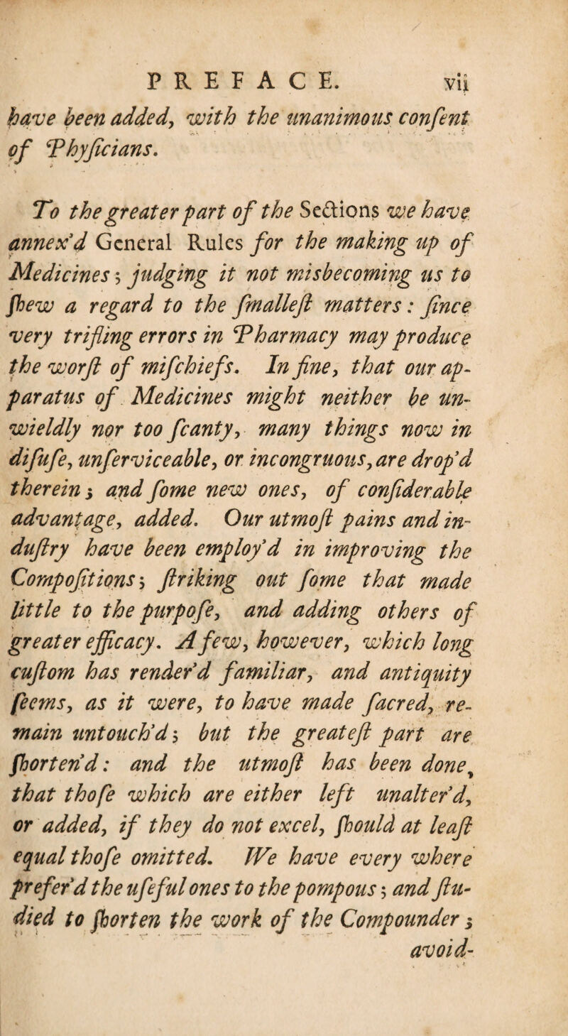 PREFACE. vij have been added, with the unanimous confent of Thyftcians. > - To the greater part of the Se&ions we have annex'd General Rules for the making up of Medicines y judging it not misbecoming us to fhew a regard to the fmalleft matters: Jince very trifling errors in Tharmacy may produce the worfl of mifehiefs. In finey that our ap¬ paratus of Medicines might neither be un- wieldly nor too fcantyy many things now in difufey unferviceabley or incongruous, are dr op'd therein 5 ai/id fome new onesy of conflderable advantage, added. Our utmoft pains and in- duftry have been employ'd in improving the Corapofitions y ftriking out fome that made little to the purpofey and adding others of greater efficacy. A fewy howevery which long cuftom has render'd familiar y and antiquity feems, as it werey to have made facredy re¬ main untouch'd 5 but the great eft part are Shorten'd: and the utmoft has been done, that thofe which are either left unalter dy or addedy if they do not excely fhould at leaft equal thofe omitted. We have every where prefer d the ufeful ones to the pompous $ and ft ti¬ died to fborten the work of the Compounder j avoid-