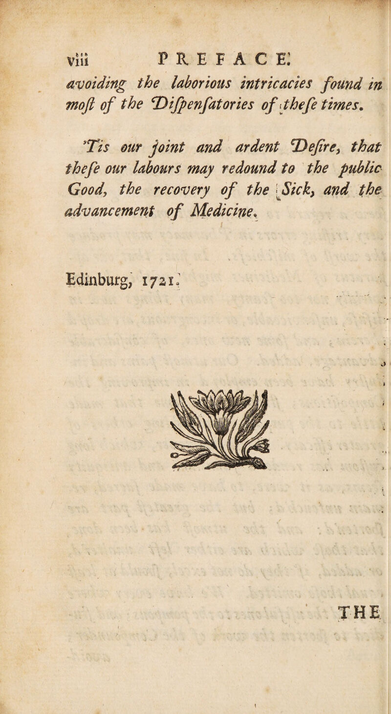 avoiding the laborious intricacies found in moft of the cDifpenfatories ofjhefe times. 9Tis our joint and ardent ^Defire* that ihefe our labours may redound to the public Goody the recovery of the Sick} and the advancement of Medicine, i Edinburg, 1721J THE