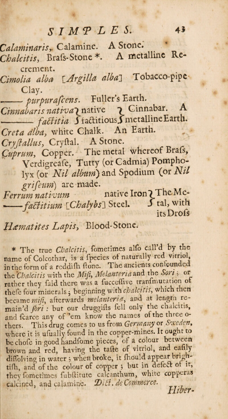 Calaminaris,. Calamine. A Stone. Chalcitis, Beals-Stone *. A metalline Re- crement. Cimolia alba ^Atgilla alba'] Tobacco-pipe Clay. --purpurafeens. Fuller’s Earth. Cinnabaris natival native 1 Cinnabar. A __faftitia 3 faditiousi metalline Earth. Creta alba, white Chalk. An Earth. Cryjlallus, Cryftal. A Stone. Cuprum, Copper. The metal whereof Brafs, Verdigreafe, Tutty (or Cadmia) Pompho- lyx (or Nil album) and Spodium (or Nil grifeum) are made. Ferrum nativum native Iron VTheMc- — faffitium [Chalybs3 Steel. S tal, with itsDrofs Hematites Lapis> Blood-Stone; * The true Chalcitis, fometimes alfo call’d by the name of Colcothar, is a fpecies of naturally red vitriol, in the form of a reddifh done. The ancients confounded the Chalcitis with the Mifi, Melanteria and the Son * or rather they faid there was a fucceflive tranimutation ox thefe four minerals j beginning with chalcitis, which then became mifi^ afterwards melanteria, and at lengtn re¬ main’d fori : but our druggifts fell only the chalcitis, and fcarce any of ’em know the names of the three o- thers. This drug comes to us from Germany or Sucrien, where it is ufually found in the copper-mines. It ought to be chofe in good handfome pieces, of a colour between brown and red, having the tafte of vitriol, and eali y diffolving in water j when broke, it fhould appear brig i- tifh, and of the colour of copper 5 but in defett ot it, they fometimes fubflitute calcanthum, white copperas calcined, and calamine. tDi5f. de Commerce.