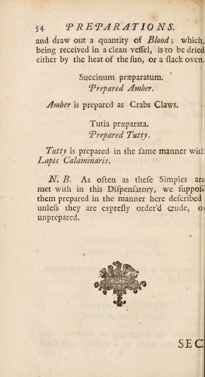and draw out a quantity of Blood * which* being received in a clean veffel, is to be dried! either by the heat of the fun* or a flack oven., Succinum prseparatum. Prepared Amber. Amber is prepared as Crabs Claws. Tutia prasparata. Prepared Putty. Putty is prepared in the fame manner wit! Lapis Calaminaris. JV. B. As often as thefe Simples arc met with in this Difpenfatory, we fuppofi them prepared in the manner here defcribed unlefs they are exprefly order'd crude* o> unprepared. SEC