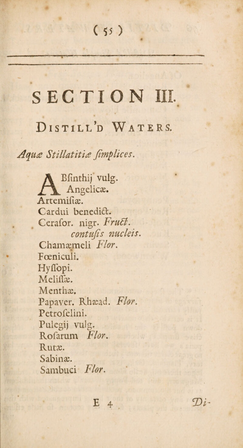 Distill’d Waters. Aquae Stillatitice Jimplices. AEfinthij vulg. Angelicas. Artemiftas. Cardui benedift. Cerafor. nigr. FruEl. contujis nucleis. Chamasmeli Flor. r Foeniculi. Hyffopi. Meliffx. Mentha:. Papaver. Rhxad. Flor. Petrofclini. Pulcgij vulg. Rofarum Flor. Rutx. Sabinas. Sambuci Flor.