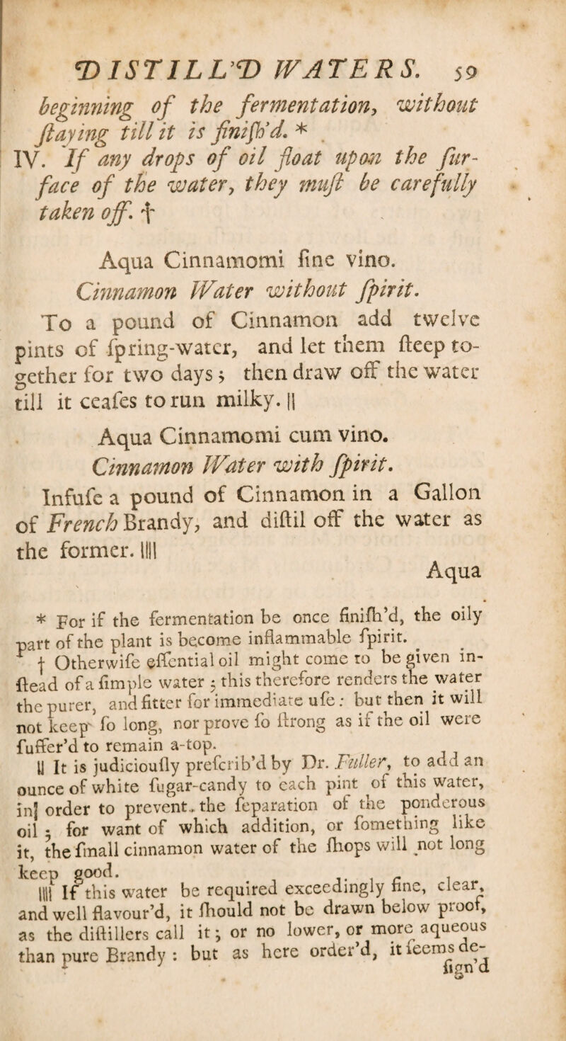 beginning of the fermentation, without flaying till it is finish'd. * . IV. If any drops of oil float tip on the fur- face of the water, they muft be carefully taken off. f Aqua Cinnamomi fine vino. Cinnamon Water without fpirit. To a pound of Cinnamon add twelve pints of fpring-watcr, and let them fteep to¬ gether for two days > then draw off the water till it ceafes to run milky. || Aqua Cinnamomi cum vino. Cinnamon Water with fpirit. Infufe a pound of Cinnamon in a Gallon of French Brandy, and diftil off the water as the former. Illl Aqua \ • * For if the fermentation be once finifti’d, the oily part of the plant is become inflammable fpirit. . ^ j Otherwife effentialoil might come to be given in- ftead of a Ample water 5 this therefore renders the water the purer, and fitter for immediate ufe; but then it will not keep'Vo long, nor prove fo flrong as if the oil were fuffer’d to remain a-top. U It is judicioufly preferib’dby Dr. Fuller, to add an ounce of white fugar-candy to each pint of this water, inj order to prevent, the reparation ot the ponderous oil * for want of which addition, or fomething like it, the fmall cinnamon water of the fhops will not long mf If this water be required exceedingly fine, clear and well flavour’d, it fhould not be drawn below proof, as the diftillers call it; or no lower, or more aqueous than pure Brandy : but as here order’d, itieenwde-