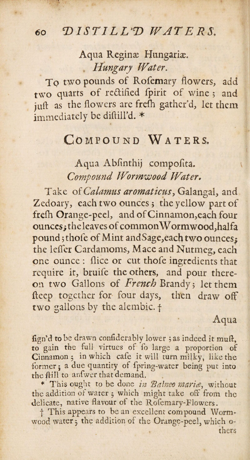 Aqua Regina Hungarian Hungary Water. To two pounds of Rofemary flowers, add two quarts of re&ified fpirit of wine 5 and juft as the flowers arc frefh gather’d, let them immediately be diftill’d. * Compound Waters. Aqua Abfinthij compofita. \ Compound Wormwood Water. Take of Calamus aromaticus, Galangal, and Zedoary, each two ounces 5 the yellow part of frefh Orange-peel, and of Cinnanaon,each four ounces $ the leaves of common W ormwood,halfa pound jthofe of Mint andSage,each two ounces^ the Idler Cardamoms, Mace and Nutmeg, each one ounce : flice or cut thofe ingredients that require it, bruife the others, and pour there¬ on two Gallons of French Brandy 5 let them fteep together for four days, then draw off two gallons by the alembic, f Aqua figifd to be drawn confiderably lower ; as indeed it mull, to gain the full virtues of fo large a proportion of Cinnamon 5 in which cafe it will turn milky, like the former 5 a due quantity of fpring-water being put into the ffill to anfwer that demand. ♦ This ought to be done in Balneo marine, without the addition or water $ which might take off from the delicate, native flavour of the Rofemary-Flow.ers. j This appears to be an excellent compound Worm¬ wood water 5 the addition of the Orange-peel, which o- thers