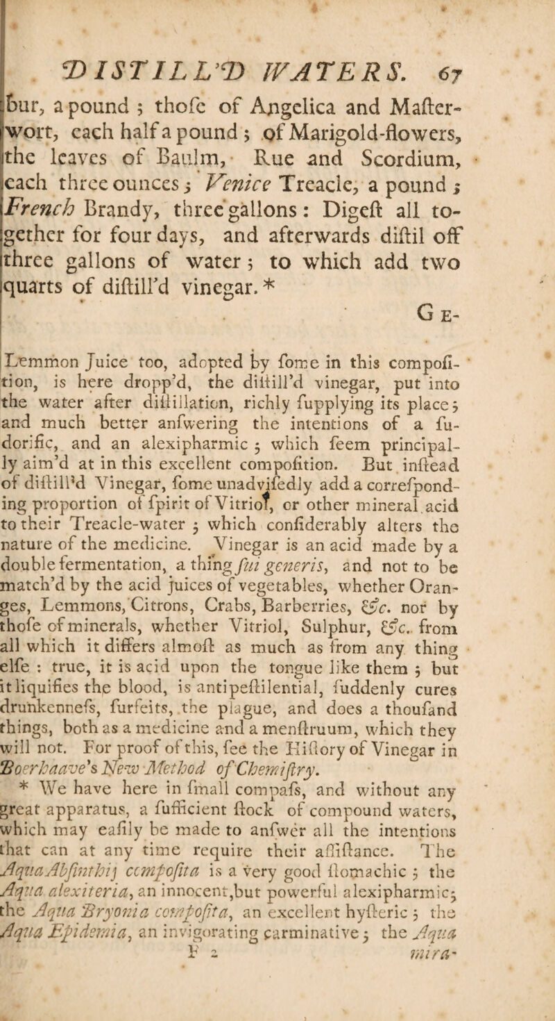 £>ur, a pound ; thofc of Angelica and Mafter- !wort, each half a pound ; of Marigold-flowers, the leaves of Baulm, Rue and Scordium, each three ounces; Venice Treacle, a pound > French Brandy, three gallons: Digeft all to¬ gether for four days, and afterwards diftil off three gallons of water 5 to which add two quarts of diftilfd vinegar.* Ge- |Ltmmon Juice too, adopted by fome in this compofi- tion, is here dropp’d, the diliill’d vinegar, put into the water after difiillation, richly fupplying its places and much better anfwering the intentions of a fu- dorific, and an alexipharmic 5 which feem principal¬ ly aim’d at in this excellent compofition. But inftead of diftillM Vinegar, fome unadvisedly add a correfpond- ing proportion of fpirit of Vitriol, or other mineral, acid to their Treacle-water 3 which confderably alters the nature of the medicine. Vinegar is an acid made by a double fermentation, a thing fui generis, and not to be match’d by the acid juices of vegetables, whether Oran¬ ges, Lemmons, Citrons, Crabs, Barberries, &c. nor by thofe cf minerals, whether Vitriol, Sulphur, &c.. from all which it differs almoft as much as from any thing elfe : true, it is acid upon the tongue like them 3 but it liquifies the blood, is antipeflilential, fuddenly cures dru'nkennefs, furfeits, the plague, and does a thoufand things, both as a medicine and a menftruum, which they will not. For proof of this, fee the Eifiory of Vinegar in Boerhaave's Nezv Method ofChemiftry. * We have here in fmall compafs, and without any great apparatus, a fufficient flock of compound waters, which may eafily be made to anfwer all the intentions that can at any time require their afliflance. The AquaAbfinthij ccmfofita is a very good ilomachic 3 the Aqua cilexitericL, an innocent,but powerful alexipharmic- the Aqua 'Bryonia compofita, an excellent hyfferic 3 the Aqua Epidemia, an invigorating carminative 3 the Aqua F 2 miram