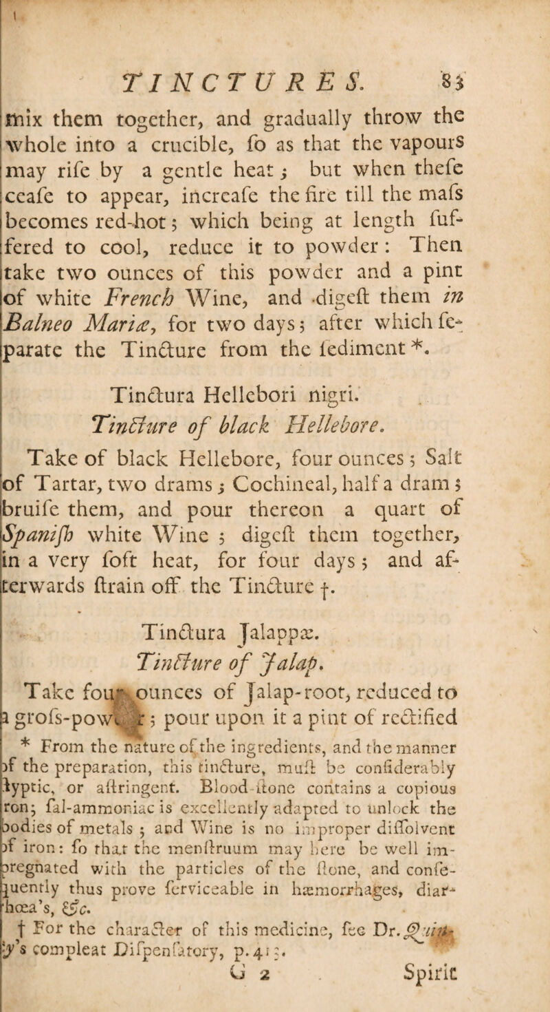 TINCTURES. 8* Unix them together, and gradually throw the whole into a crucible, fo as that the vapours may rife by a gentle heat j but when thefe ceafe to appear, incrcafe the fire till the mafs becomes red-hot 5 which being at length iuf- fered to cool, reduce it to powder : Then take two ounces of this powder and a pint of white French Wine, and digeft them in Balneo Maria, for two days 5 after which fe* parate the Tin&ure from the lediment *. Tindura Hellebori nigri. Tinliure of black Hellebore. Take of black Hellebore, four ounces 5 Salt of Tartar, two drams j Cochineal, half a dram $ bruife them, and pour thereon a quart of Spanifb white Wine 5 digeft them together, in a very foft heat, for four days 5 and af¬ terwards drain off the Tindure f. Tindura jalapp; Tinffure of Jalap. Take fouf .ounces of Jalap-root, reduced to a grofs-powv z 5 pour upon it a pint of rectified * From the nature of the ingredients, and the manner }f the preparation, this tindure, mull be conhderably lyptic, or aftringent. Blood-itone contains a copious ron* fal-ammoniac is excellently adapted to unlock the bodies of metals 5 and Wine is no improper diftolvent T iron: fo that the menllruum may here be well im¬ pregnated with the particles of the Hone, and confe- ^uently thus prove ferviceable in hemorrhages, diar-* hcea’s, &c. f For the charader oF this medicine, fee Dr compleat Difpenfatory, p.413. U 2 Spirit