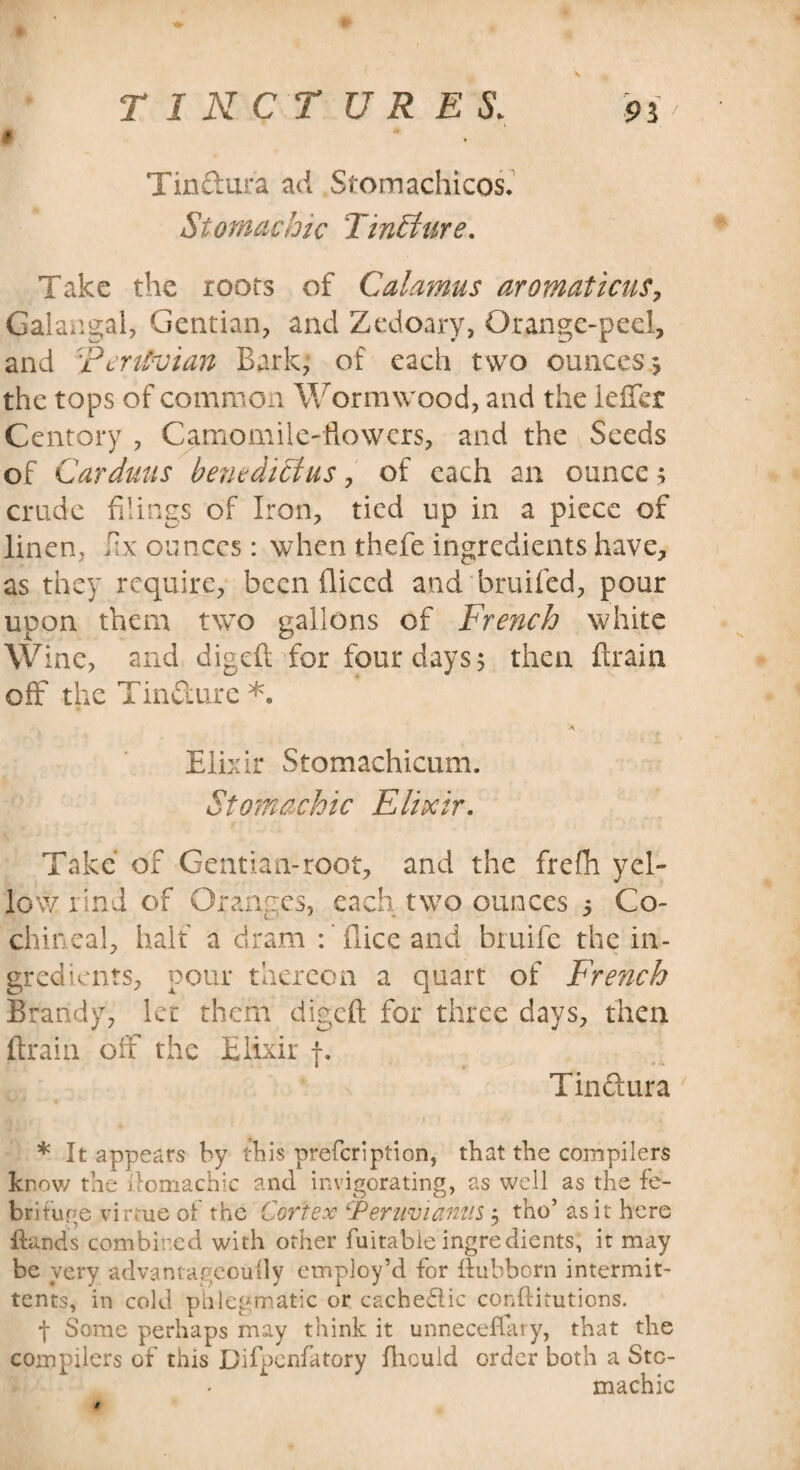 A Tin dura ad Stomachicos. Stomachic TinEture. Take the roots of Calamus aromaticus, Galangal, Gentian, and Zedoary, Orange-peel, and 'Peruvian Bark, of each two ounces*, the tops of common Wormwood, and the leffcr Centory , Camomile-flowers, and the Seeds of Car duns benedict us, of each an ounce ; crude filings of Iron, tied up in a piece of linen, fix ounces: when thefe ingredients have, as they require, been fliccd and bruifed, pour upon them two gallons of French white Wine, and digefl for four days 5 then {train off the Tindure *. A. Elixir Stomachicum. Stomachic Elixir. Take of Gentian-root, and the freflh yel¬ low iind of Oranges, each two ounces 5 Co¬ chineal, half a dram : flice and bruife the in¬ gredients, pour thereon a quart of French Brandy, let them digeft for three days, then (train oil the Elixir f. Tindura * It appears by this prefeription, that the compilers know the domachic and invigorating, as well as the fe¬ brifuge virtue of the Cortex ‘Peruvianas $ tho’ as it here Hands combined with other fuitable ingredients, it may be very advantagcouily employ’d for ffubborn intermit- tents, in cold phlegmatic or cachedlic conflitutions. f Some perhaps may think it unneceffary, that the compilers of this Difpenfatory fhculd order both a Sto¬ machic t