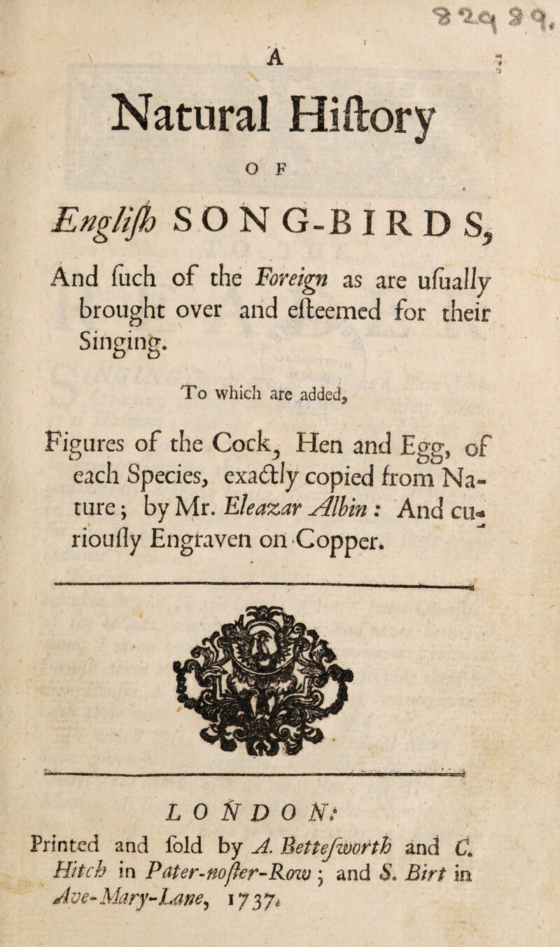 Natural O F Englijh SON G-B IRDS, And fuch of the Foreign as are ufually brought over and efteemed for their Singmg. To which are added^ Figures of the Cock, Hen and Egg, of each Species, exactly copied from Na¬ ture ; by Mr. Eleazar Aflbin : And cu- rioully Engraven on Copper. Printed and fold by A. Bettefworth and C. Hitch in Pater-nofler-Row ; and S. Birt in A ve- Mary-Lane, 1737. <S &