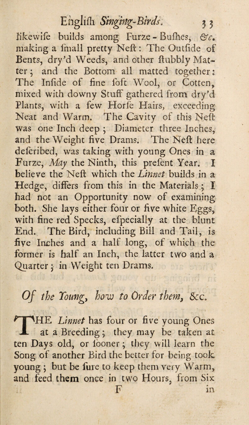 like wife builds among Furze - Bufihes, &c, making a fmall pretty Neft: The Outfide of Bents, dry'd Weeds, and other ftubbly Mat¬ ter ; and the Bottom all matted together: The Infide of fine foft Wool, or Gotten, mixed with downy Stuff gathered from dry’d Plants, with a few Horfe Hairs, exceeding Neat and Warm. The Cavity of this Neft was one Inch deep ; Diameter three Inches, and the Weight five Drams. The Neft here deicribed, was taking with young Ones in a Furze, May the Ninth, this prefent Year. I believe the Neft which the Linnet builds in a Hedge, differs from this in the Materials; I had not an Opportunity now of examining both. She lays either four or five white Eggs, with fine red Specks, efpecially at the blunt End. The Bird, including Bill and Tail, is fiye Inches and a half long, of which the former is half an Inch, the latter two and a Quarter; in Weight ten Drams. Of the Young, hove to Order them, &c HE Linnet has four or five young Ones i at a Breeding* they may be taken at ten Days old, or looner; they will learn the Song of another Bird the better for being took young ; but be fure to keep them very Warm, and feed them once in two Flours, from Six F m