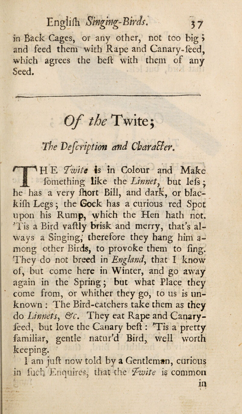 in Back Cages, or any other, not too big > and feed them with Rape and Canary-feed, which agrees the beft with them of any Seed. Of the T wite; The Defcription and CharaBer. TH E Tzvite is in Colour and Make, fomething like the Linnet, but lefs * he has a very fhort Bill, and dark, or blac- kiln Legs; the Gock has a curious red Spot upon his Rump, which the Hen hath not. 'Tis a Bird vaftly brisk and merry, that’s al¬ ways a Singing, therefore they hang him 3- mong other Birds, to provoke them to ling. They do not breed in England, that I know of, but come here in Winter, and go away again in the Spring; but what Place they come from, or whither they go, to us is un¬ known : The Bird-catchers take them as they do Linnets, &c. They eat Rape and Canary- feed, but love the Canary beft : -Tis a pretty familiar, gentle natur’d Bird, well worth keeping. 1 am juft now told by a Gentleman, curious in luck Enquires, that the Twite is common in