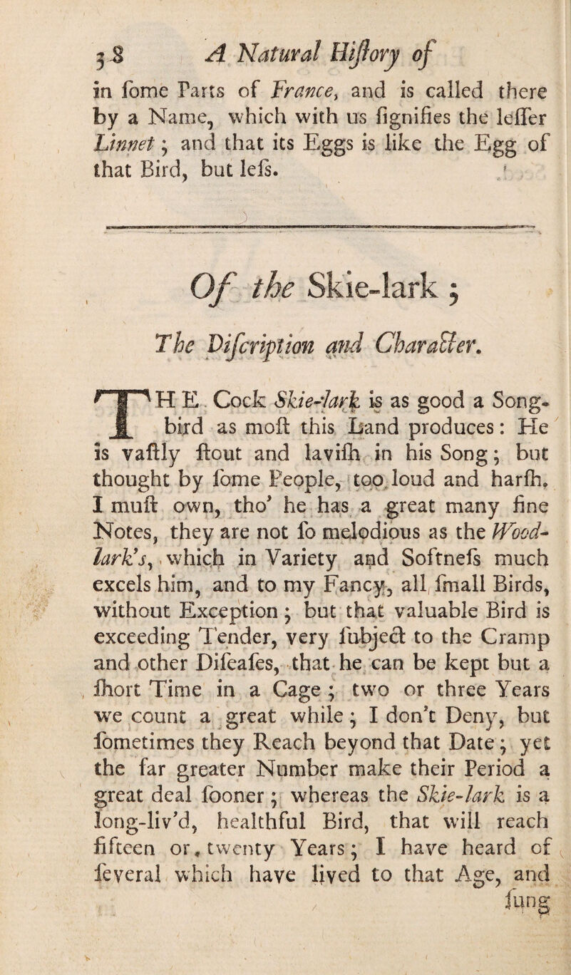 in fome Parts of France, and is called there by a Name, which with ns fignifies the leffer Linnet; and that its Eggs is like the Egg of that Bird, but lefs. Of the Skie-lark j The Vifcription and Character. H E Cock Skie-Iarfy is as good a Song- j bird as mo it this Land produces: He is vaftly flout and lavifh in his Song; but thought by fome People, too loud and harfh. I muft own, tho* he has a great many fine Notes, they are not fo melodious as the Wrood- lark’s,*which in Variety and Softneft much excels him, and to my Fancy, all, fmall Birds, without Exception; but that valuable Bird is exceeding lender, very fubject to the Cramp and other Difeafes, that he can be kept but a fiiort Time in a Cage ; two or three Years we count a great while; I don’t Deny, but fometimes they Reach beyond that Date; yet the far greater Number make their Period a great deal fooner; whereas the Skie-lark is a long-liv’d, healthful Bird, that will reach fifteen or, twenty Years; I have heard of feyeral which have lived to that Age, and fung