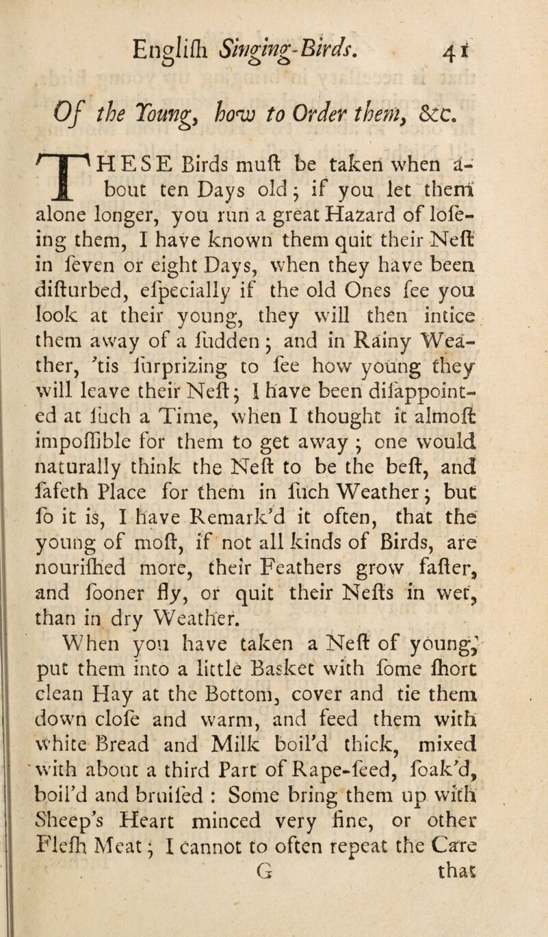 Of the Young, ho<w to Order them, THESE Birds niuft be taken when ti- bout ten Days old ; if you let them alone longer, you run a great Hazard of lole- ing them, I have known them quit their Neft in feven or eight Days, when they have been difturbed, efpecially if the old Ones fee you look at their young, they will then intice them away of a Hidden ; and in Rainy Wea¬ ther, His lurprizing to fee how young they will leave their Neft; 1 have been difappoint- ed at fuch a Time, when I thought it almoft impoffible for them to get away ; one would naturally think the Neft to be the beft, and fafeth Place for them in fuch Weather; but fo it is, I have Remark'd it often, that the young of moft, if not all kinds of Birds, are nourifhed more, their Feathers grow fafter, and fooner fly, or quit their Neffs in wet, than in dry Weather. When you have taken a Neft of young, put them into a little Basket with fome fhort clean Hay at the Bottom, cover and tie them down clofe and warm, and feed them with white Bread and Milk boil'd thick, mixed 'with about a third Part of Rape-feed, leak'd, boil’d and broiled : Some bring them up with Sheep’s Heart minced very fine, or other Flelh Meat; I cannot to often repeat the Care G that