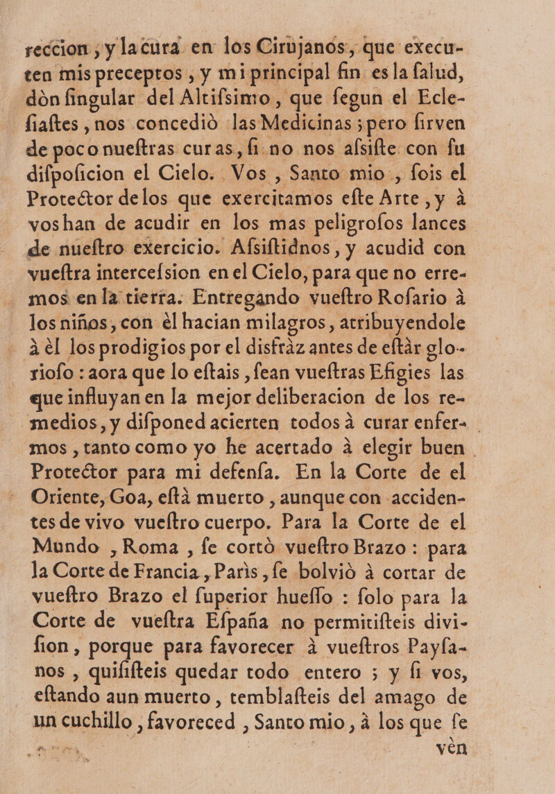 reccion , y lacura en los Ciru janos, que -eXecu- ten mispreceptos, y miprincipal fin esla (alud, dón fingular del Altifsimo, que fegun el Ecle- faltes , nos concedió las Medicinas ;pero Íirven de poco nueftras curas, fino nos alsilte. con fu difpoficion el Cielo. Vos , Santo mio, fois el Proteétor delos que exercitamos efte Arte, y á voshan de acudir en los mas peligrofos lances de nueftro exercicio. Afsiftidnos, y acudid con vueftra intercelsion en el Cielo, para que no erre- mos en la tierra. Entregando vueftro Rofario A los niños, con él hacian milagros, atribuyendole - 3.el losprodigios por el disfraz antes de eftár glo-- siofo : aora que lo eftais ,fean vueítras Efigies las que influyan en la mejor deliberacion de los re- medios, y difponed acierten todosá curar enfer= mos , tanto como yo he acertado a elegir buen . Proteétor para mi defenfa. En la Corte de el Oriente, Goa, eftá muerto , aunque con acciden- tes de vivo vueltro cuerpo. Para la Corte de el Mundo ,Roma , fe cortó vueftro Brazo : para la Corte de Francia ,Paris ,fe bolvió 4 cortar de vueftro Brazo el fuperior hueflo : folo para la Corte de vueftra Efpaña no permitifteis divi- lion , porque para favorecer á vueítros Payfa- nos , quilifteis quedar todo entero 5 y Í1 vos, eftando aun muerto , temblafteis del amago de un cuchillo , favoreced , Santo mio, á los que fe