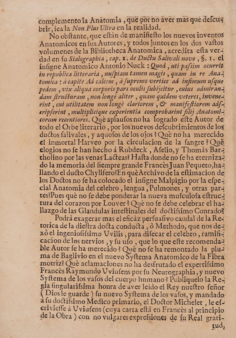 complemento la Anatomia , que por no aver mas qué defcux brir, feala Non Plus Ultra en la realidad. E No obítante, que eftan de manifielto los nuevos inventos 'Anatomicos en fus Autores, y todos juntosen los dos vaftos volumenes de la Bibliotheca Anatomica ,acredita cfta ver dad en lu Sialographia , cap. 1. de Ductu Salivali novo ,$. 1. el infigne Anatomico Antonio Nuck : Quod , uti pafsim ocurrig in republica litteraria , nu/piam tamen magis , quam in re Ánaz tomica ; a capite Ad calcem , a fupremo vertice ad infimum u/fque pedem , vix aligua corporis pars oculis fubijcitur ,cutus admiranz dam firucturam , non longe alter , quam quidem veteres, invene= vint , cui utilitatem non longe clariorem , O manifeftiorem adf= sripferint , multiplicique experientia comprobarint filiz Anatomi- corum recentiores. Que aplaufos no ha logrado efte Autor de todo el Orbe literario , por los nuevos defcubrimientos de los duétos falivales, y aquofos de los ojos ¿Que no ha merecido £l inmortal Harveo por la circulacion de la fangre ?Qué elogios no fe han hecho a Rubdeck , Afelio, y Thomas Barz tholino por las venas Laéteas? Hafta donde no fe ha eterniza2 do la memoria del fiempre grande FrancesJuan Pequeto,haz llando el duéto Chylifero?En quéArchivo dela eltimacion de los Doétos no fe ha colocado el infigne Malpigio por la efpe- cial Anatomia del celebro , lengua , Pulmones, y otras parz testPues que no fe debe ponderar la nueva mufculofa eftrucA tura del corazon por Louver ? Que no fe debe celebrar el haz llazgo de las Glandulas inteftinales del doétifsimo Conrado? - Podrá exagerar mas el eficaz perfualivo caudal de la Res torica de la dieftra doéta conduéta , 0 Methodo, que nos de- xo0el ingeniofifsimo Vvilis, para difecar el celebro , ramifi= cacion delos nervios, y fu ufo , que lo que efte recomenda= ble Autor fe ha merecido? Qué no fe ha remontado la plaz - ma de Baglivio en el nuevo Syftema Anatomico de la Fibra motriz? Qué aclamaciones no ha desfrutado el expertifsimo Frances Raymundo U viufens por fu Neurographia, y nuevo Syftema de los vafos del cuerpo humano? Publiquelo la Re- gía (ingularifsima honra de aver leido el Rey nueltro feñor (Diosle guarde ) fu nuevo Syftema de los vafos, y mandado a fu do“tifsimo Medico primario, el Doétor Michelet , le el- crivicfle a Uviufens (cuya carta eltá en Francés al principio dela Obra ) con no vulzaresexpreísiones de lu Real grari- tud,