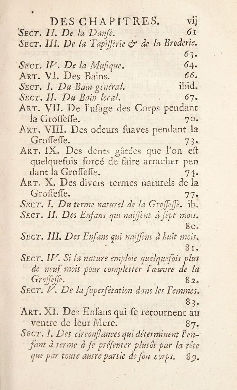 Sect. IL De la Danfe. 61 Sect. III. De la Tapijferie &amp; de la Broderie. Sect. IV. De la Mufique. 64* Art. VI. Des Bains. 66. Sect. I. Du Bain général. Ibid, Sect. IL Du Bain local. 6p. Art. VII. De l’ufage des Corps pendant ia Grolfeffe. 70. Art. VIII. Des odeurs fuaves pendant la Groiïeffe. 73. Art. IX, Des dents gâtées que l’on efl quelquefois forcé de faire arracher pen dant la Grcffeffe. 74. Art. X. Des divers termes naturels de la Grade! 77 Sect. I. Du terme naturel de ia Grojfeffe. ib. Sect. IL Des Enfans qui naijj'ent à jspt mois. 80. Sect. III. Des Enfans qui naijfent à huit mois. 8 i. Sect. IV. Si la nature emploie quelquefois plus de neuf mois pour completter l'œuvre de la GrojTejJe. 82. Sect. V. De la fuperfstation dans les Femmes. 83. Art. XL Des Enfans qui fe retournent au ventre de leur Mere. 87. Sect. L Des cir confiances qui déterminent ! en¬ fant à terme à Je préfenter plutôt par la tête que par toute autre partie de fon corps. 8 p).
