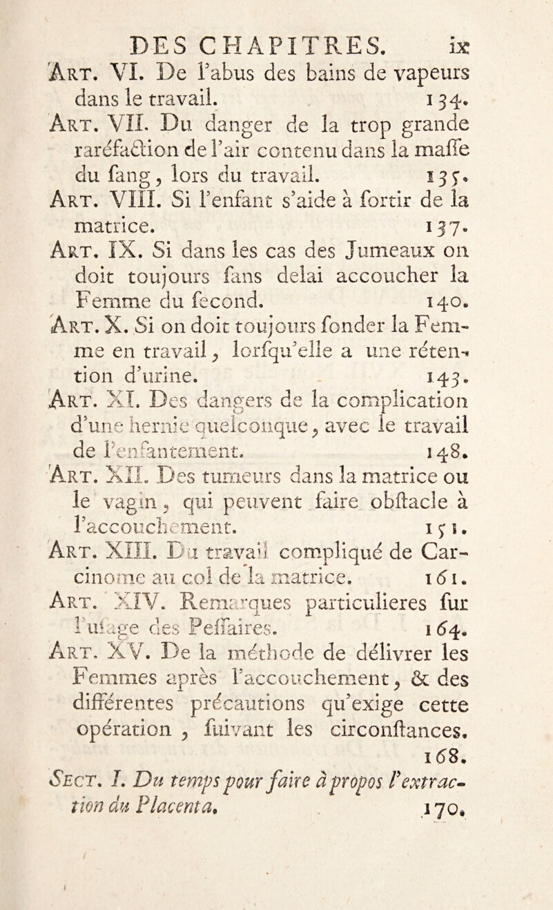 Art. VI. De l’abus des bains de vapeurs dans le travail. 134. Art. VIL Du danger de la trop grande raréfaction de l’air contenu dans la malle du fan g, lors du travail. 13 7. Art. VIII. Si l’enfant s’aide à fortir de la matrice. 137. Art. IX. Si dans les cas des Jumeaux on doit toujours fans delai accoucher la Femme du fécond. 140. Art. X. Si on doit toujours fonder la Fem¬ me en travail, lorfqu’elle a une réten-» tion d’urine. 143. Art. X T, D es dangers de la complication d’une hernie quelconque} avec le travail de 1 enfantement. 148. Art. XII. Des tumeurs dans la matrice ou le vagm, qui peuvent faire obftacle à l’accouchement. 1 ç s. Art. XIII. Du travail compliqué de Car¬ cinome au col de la matrice. 161. Art. XÎV. Remarques particulières fur 1 uiàge des Peffaires. 1 <54. Art. XV. De la méthode de délivrer les Femmes après l’accouchement, &amp; des différentes précautions qu’exige cette opération , fuivant les circonftances. 158. Sect, I. Du temps pour faire à propos Sextrac¬ tion au Placenta, 170»