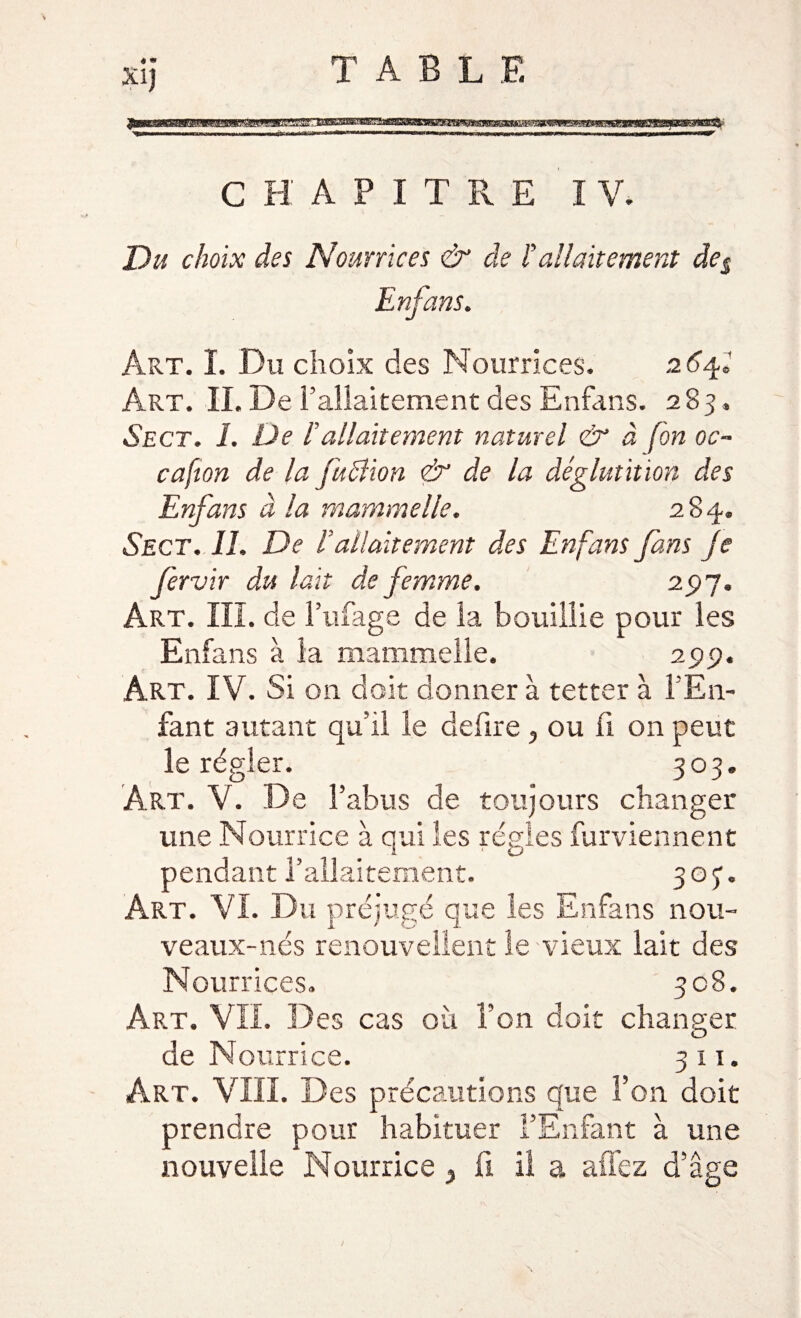 - ru » m'i C H A P I T R E I V. Du choix des Nourrices &amp; de ïallaitement des Enfans. Art. I. Du choix des Nourrices. 2 6^2 Art. IL De l’allaitement des Enfans. 283. Sect. 1. De h allaitement naturel &amp; à fon oc- cafion de la fuclion &lt;&amp; de la déglutition des Enfans à la mammelle. 284. Sect. IL De L allaitement des Enfans fans Je fervir du lait de femme. 25)7. Art. III. de l’ufage de la bouillie pour les Enfans à la mammelle. 2pp. Art. IV. Si on doit donner à tetter à l’En¬ fant autant qu’il le defire, ou fl 011 peut le régler. 303. Art. V. De l’abus de toujours changer une Nourrice à qui les régies furviennent pendant l’allaitement. 303. Art. VI. Du préjugé que les Enfans nou- veaux-nés renouvellent le vieux lait des Nourrices. 308. Art. VIL Des cas où l’on doit changer de Nourrice. 311. Art. VIII. Des précautions que fon doit prendre pour habituer l’Enfant à une nouvelle Nourrice 3 fi il a allez d’âge