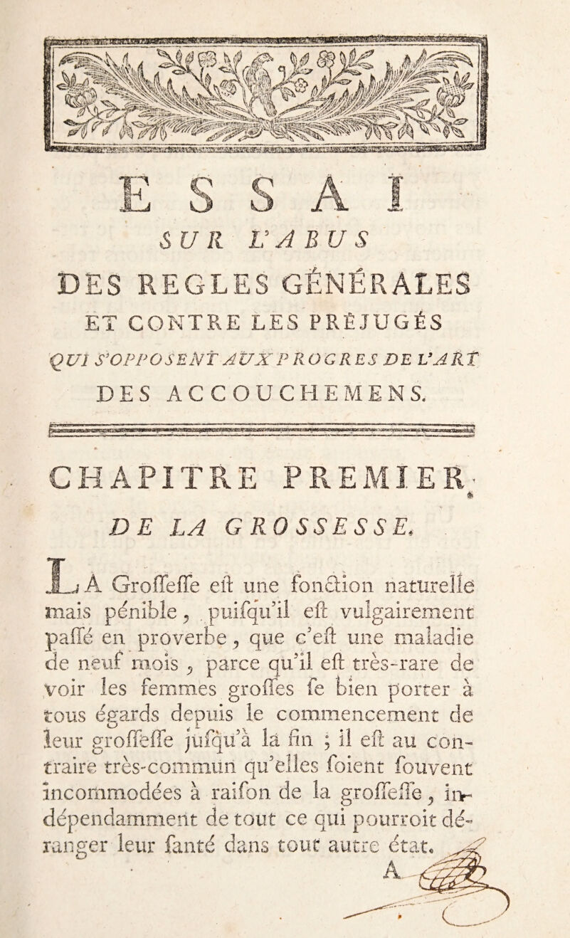 SUR U A BU S ET CONTRE LES PRÉJUGÉS QUI S’OPPOSENT AUX PROGRES DE L’ART DES ACCOUCHEMENS. -,-n. -nr- , n-—i» , ■■. . ii.uii ,n-* CHAPITRE PREMIER DE LA GROSSESSE, j À Groffeffe eft une foncHon naturelle mais pénible, . puifqu’il eft vulgairement paffc en proverbe, que e’eft une maladie de neuf mois 5 parce qu'il eft très-rare de voir les femmes greffes fe bien porter à tous éeards depuis le commencement de LJ . L leur groffeffe jufqu à là fin ; il eft au con¬ traire très-commun qu’elles foient fouvent incommodées à raifon de Sa groffeffe, ii> dépendamment de tout ce qui pourroit dé¬ ranger leur fanté dans tour autre état