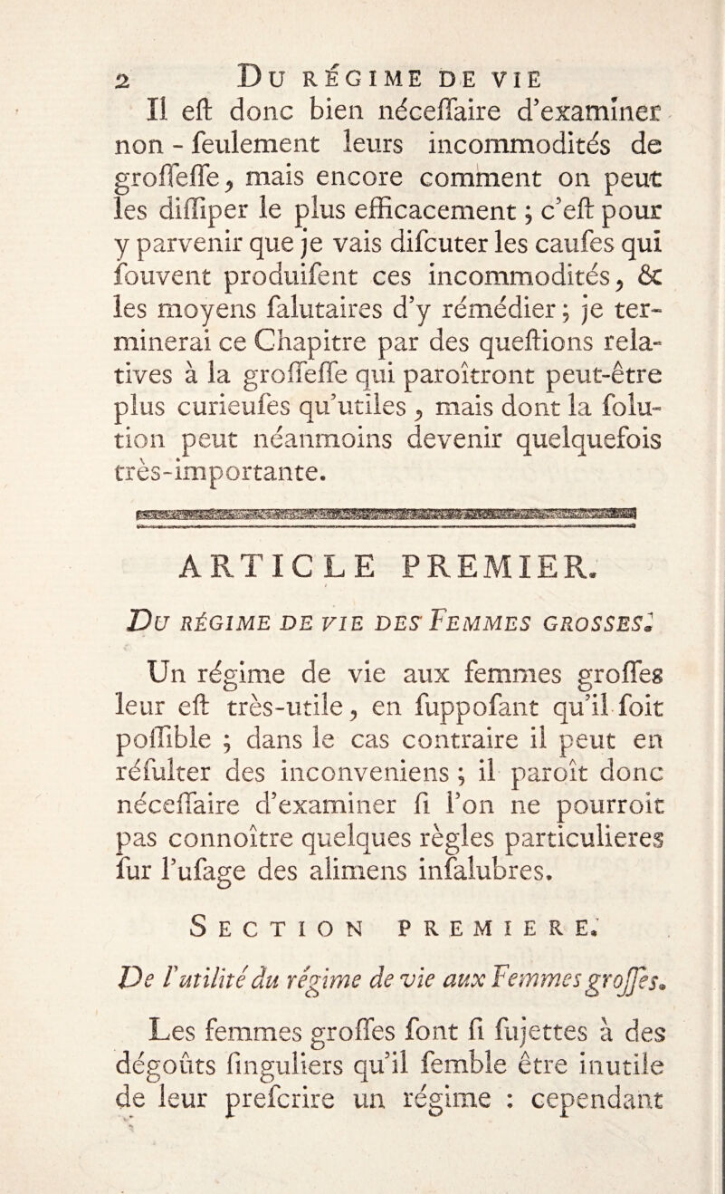 Il eft donc bien néceffaire d’examiner non - feulement leurs incommodités de groffeffe, mais encore comment on peut les diffîper le plus efficacement ; c’eft pour y parvenir que je vais difcuter les caufes qui fou vent produifent ces incommodités, &amp; les moyens falutaires d’y rémédier ; je ter¬ minerai ce Chapitre par des queftions rela¬ tives à la groffeffe qui paroîtront peut-être plus curieufes qu’utiles mais dont la folu- tion peut néanmoins devenir quelquefois très-importante. ARTICLE PREMIER. i Du RÉGIME DE VIE DES FEMMES GROSSES* Un régime de vie aux femmes groffes leur eft très-utile, en fuppofant qu’il foit poffible ; dans le cas contraire il peut en réfulter des inconveniens ; il paroît donc néceffaire d’examiner fi l’on ne pourroit pas connoître quelques règles particulières fur l’ufage des alimens infalubres. Section première. De F utilité du régime de vie aux Femmes grojjes. Les femmes groffes font fi fujettes à des dégoûts finguliers qu’il femble être inutile de leur prefcrire un régime : cependant