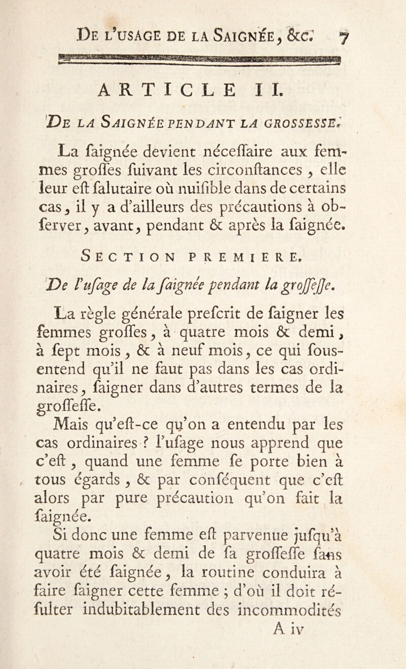 ARTICLE IL De la Saignée pendant la grossesse. La faignée devient néceflaire aux fem¬ mes groffes fuivant les circonftances , elle leur eft falutaire où nuifible dans de certains cas s il y a d’ailleurs des précautions à ob- ferver, avant, pendant &amp; après la faignée. Section première. De l’ufage de la faignée pendant la gtojfejje. La règle générale prefcrit de faigner les femmes groffes, à quatre mois &amp; demi, à fept mois, &amp; à neuf mois, ce qui fous- entend qu’il ne faut pas dans les cas ordi¬ naires , faigner dans d’autres termes de la groffeffe. Mais qu’eft-ce qu’on a entendu par les cas ordinaires ? l’ufage nous apprend que c’eft , quand une femme fe porte bien à tous égards , fie par conféquent que c’eft alors par pure précaution qu’on fait la faignée. ■ Si donc une femme eft parvenue jufqu’à quatre mois &amp; demi de fa groffeffe fans avoir été faignée, la routine conduira à faire faigner cette femme ; d’où il doit ré- fulter indubitablement des incommodités