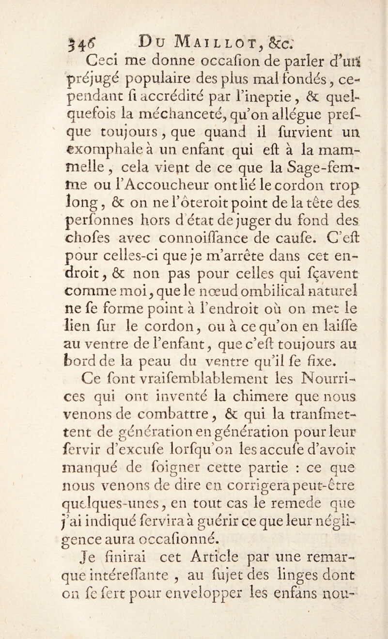 54# Du Maillot,Scc: Ceci me donne occafion de parler d’urtî préjugé populaire des plus mal fondés, ce¬ pendant fi accrédité par l’ineptie, &amp; quel¬ quefois la méchanceté, qu’on allègue pref- que toujours, que quand il fur vient un exomphale à un enfant qui eft à la mam- melle , cela vient de ce que la Sage-fem¬ me ou l’Accoucheur ont lié le cordon trop long, &amp; on ne l’ôteroit point de la tête des perfonnes hors d état de juger du fond des chofes avec connoiffance de caufe. C’eft pour celles-ci que je m’arrête dans cet en¬ droit , &amp; non pas pour celles qui fçavent comme moi, que le nœud ombilical naturel ne fe forme point à l’endroit où on met le lien fur le cordon, ou à ce qu’on en laiffe au ventre de l’enfant, que c’eft toujours au bord de la peau du ventre qu’il fe fixe» Ce font vraifemblablement les Nourri¬ ces qui ont inventé la chimere que nous venons de combattre, &amp; qui la tranfmet- tent de génération en génération pour leur fervir d’excufe lorfqu’on les accufe d’avoir manqué de foigner cette partie : ce que nous venons de dire en corrigera peut-être quelques-unes, en tout cas le remede que j’ai indiqué fervira à guérir ce que leur négli¬ gence aura occafionné. Je finirai cet Article par une remar¬ que intéreftante , au fujet des linges dont on fe fert pour envelopper les enfans nou-