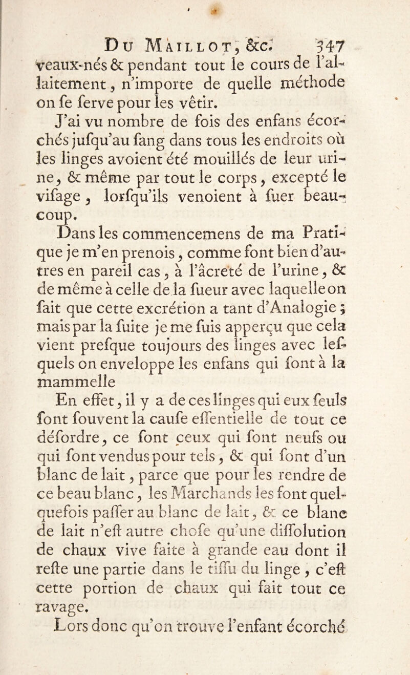 Veaux-nés &amp; pendant tout le cours de lai- laitement, n’importe de quelle méthode on fe ferve pour les vêtir. J’ai vu nombre de fois des enfans écor¬ chés jufqu’au fan g dans tous les endroits où les linges avoient été mouillés de leur uri¬ ne, &amp; même par tout le corps, excepté le vifage, lorfqu’ils venoient à fuer beau¬ coup. Dans les commencemens de ma Prati¬ que je m’en prenois, comme font bien d’au¬ tres en pareil cas, à l’âcrëté de l’urine, &amp; de même à celle de là fueur avec laquelle on fait que cette excrétion a tant d’Analogie ; mais par la fuite je me fuis apperçu que cela vient prefque toujours des linges avec lef- queîs on enveloppe les enfans qui font à la mammelîe En effet, il y a de ces linges qui eux feuls font fouvent la caufe effentieüe de tout ce défordre, ce font ceux qui font neufs ou qui font vendus pour tels , &amp; qui font d’un blanc de lait, parce que pour les rendre de ce beau blanc, les Marchands les font quel¬ quefois paffer au blanc de lait, &amp; ce blanc de lait n’efl autre chofe qu’une diffolution X de chaux vive faite à grande eau dont il refie une partie dans le tiffu du linge , c’eft cette portion de chaux qui fait tout ce ravage. Lors donc qu’on trouve l’enfant écorché