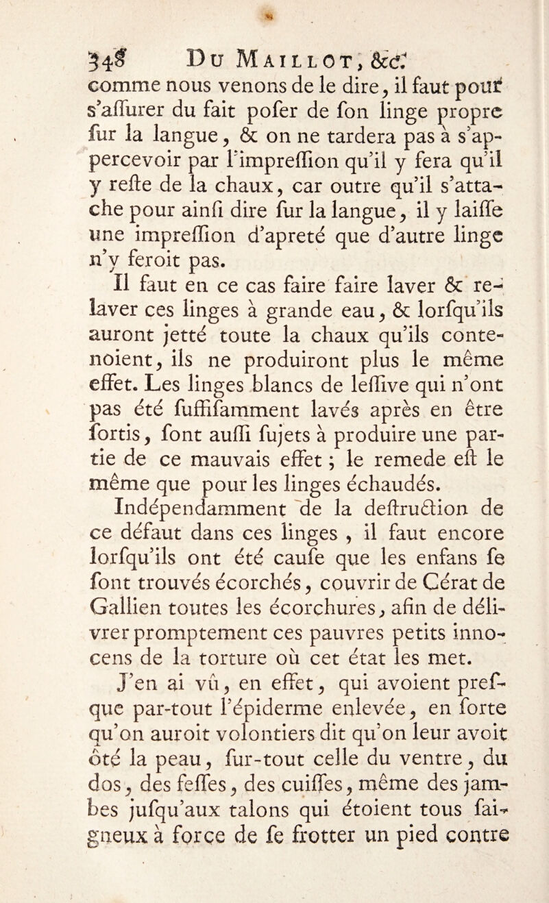 comme nous venons de le dire, il faut poiîïf s’affurer du fait pofer de fon linge propre fur la langue, &amp; on ne tardera pas à s’ap- percevoir par l’impreffion qu’il y fera qu’il y relie de la chaux, car outre qu’il s’atta¬ che pour ainfi dire fur la langue, il y lailfe une impreffion d’apreté que d’autre linge n’y feroit pas. Il faut en ce cas faire faire laver &amp; re¬ laver ces linges à grande eau, &amp; lorfqu’ils auront jetté toute la chaux qu’ils conte- noient, ils ne produiront plus le même effet. Les linges blancs de leflive qui n’ont pas été fuffifamment lavés après en être lortis, font auffi fujets à produire une par¬ tie de ce mauvais effet ; le remede eft le même que pour les linges échaudés. Indépendamment de la deflrudion de ce défaut dans ces linges , il faut encore lorfqu’ils ont été caufe que les enfans fe font trouvés écorchés, couvrir de Cérat de Galiien toutes les écorchures, afin de déli¬ vrer promptement ces pauvres petits inno- cens de la torture où cet état les met. J’en ai vu, en effet, qui avoient pref- que par-tout l’épiderme enlevée, en forte qu’on auroit volontiers dit qu’on leur avoit ôté la peau, fur-tout celle du ventre, du dos, des feffes, des cuiffes, même des jam¬ bes jufqu’aux talons qui étoient tous fai- gueux à force de fe frotter un pied contre