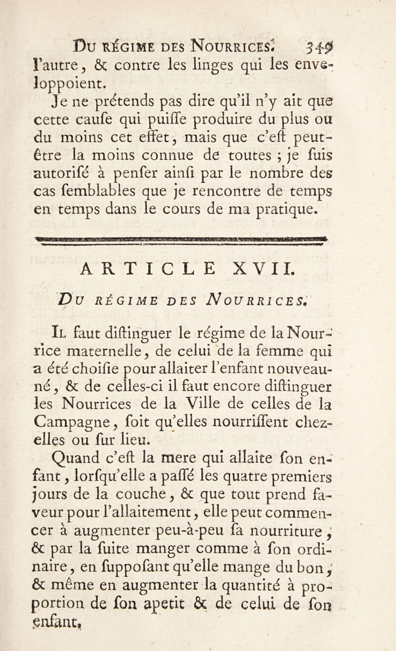 Du régime des Nourrices. 3-0 l’autre, ôç contre les linges qui les enve» îoppoient. Je ne prétends pas dire qu’il n’y ait que cette caufe qui puiffe produire du plus ou du moins cet effet, mais que c’eft peut- être la moins connue de toutes ; je fuis autorifé à penfer ainfi par le nombre des cas femblables que je rencontre de temps en temps dans le cours de ma pratique. ARTICLE XVII. D U RÉGI ME DES N OU R RI CE S. Il faut diftinguer le régime de la Nour¬ rice maternelle, de celui de la femme qui a été choifie pour allaiter l’enfant nouveau- né , &amp; de celles-ci il faut encore diftinguer les Nourrices de la Ville de celles de la Campagne, foit qu’elles nourriffent chez- elles ou fur lieu. Quand c’eft la mere qui allaite fon en¬ fant , lorfqu’elle a paffé les quatre premiers jours de la couche, &amp; que tout prend fa¬ veur pour l’allaitement, elle peut commen¬ cer à augmenter peu-à-peu fa nourriture &amp; par la fuite manger comme à fon ordi¬ naire , en fuppofant quelle mange du bon, &amp; même en augmenter la quantité à pro¬ portion de fon apetit &amp; de celui de fon .enfant,