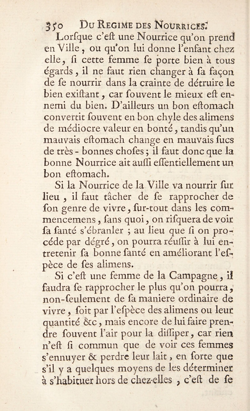 35*0 Du Régime des Nourrices^ Lorfque c’eft une Nourrice qu’on prend en Ville , ou qu’on lui donne l’enfant chez elle, fi cette femme fe porte bien à tous égards, il ne faut rien changer à fa façon de fe nourrir dans la crainte de détruire le bien exiftant, car fouvent le mieux eft en¬ nemi du bien. D’ailleurs un bon eftomach convertit fouvent en bon chyle des alimens de médiocre valeur en bonté, tandis qu’un mauvais eftomach change en mauvais fucs de très - bonnes chofes ; il faut donc que la bonne Nourrice ait auffi effentiellement un bon eftomach. Si la Nourrice de la Ville va nourrir fur lieu , il faut tâcher de fe rapprocher de fon genre de vivre, fur-tout dans les corn- mencemens, fans quoi, on rifquera de voir fa fanté s’ébranler ; au lieu que fi on pro¬ cède par dégré, on pourra réuftir à lui en¬ tretenir fa bonne fanté en améliorant l’ef- pèce de fes alimens. Si c’eft une femme de la Campagne, il faudra fe rapprocher le plus qu’on pourra, non-feulement de fa maniéré ordinaire de vivre, foit par l’efpèce des alimens ou leur quantité &amp;c, mais encore de lui faire pren¬ dre fouvent l’air pour la diffiper, car rien n’eft fi commun que de voir ces femmes s’ennuyer &amp; perdre leur lait, en forte que s’il y a quelques moyens de les déterminer à s’habituer hors de chez-elles , c’eft de fe