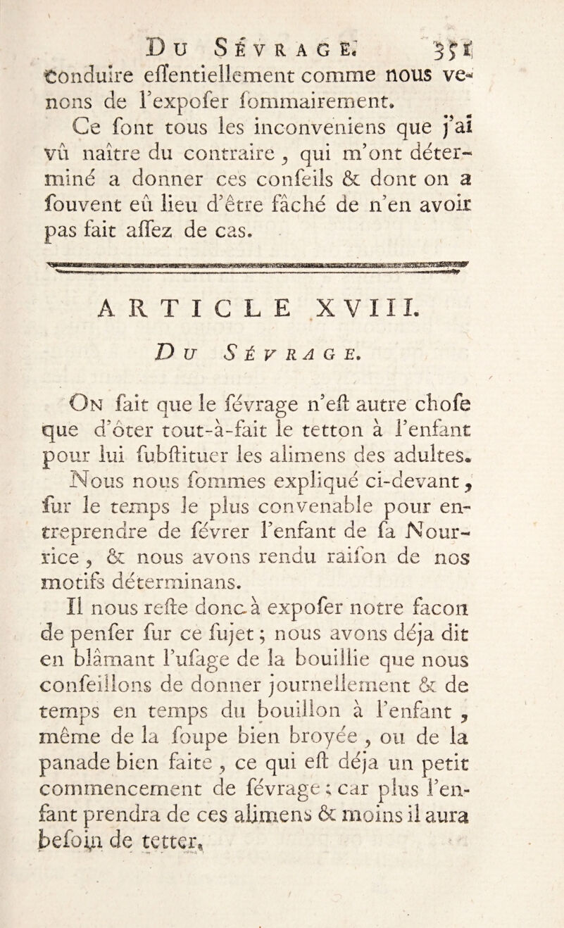 Conduire effentiellement comme nous ve¬ nons de l’expofer lommairement. Ce font tous les inconveniens que j’aï vu naître du contraire qui m’ont déter¬ miné a donner ces confeils &amp; dont on a fou vent eu lieu d’être fâché de n’en avoir pas fait alfez de cas. ARTICLE XVIII. Du S É y R A G E. On fait que le févrage n’eft autre chofe que d ôter tout-à-fait le tetton à l’enfant pour lui fubftituer les alimens des adultes. Nous nous fommes expliqué ci-devant » fur le temps Je plus convenable pour en¬ treprendre de févrer l’enfant de fa Nour¬ rice , &amp; nous avons rendu raifon de nos motifs déterrninans. Il nous relie donc à expo fer notre façon de penfer fur ce fujet ; nous avons déjà dit en blâmant fiifage de îa bouillie que nous confeülons de donner journellement &amp; de temps en temps du bouillon à l’enfant » même de la foupe bien broyée , ou de la panade bien faite , ce qui eft déjà un petit commencement de févrage ; car plus l’en¬ fant prendra de ces alimens &amp; moins il aura befoin de tetter, * •*' - >