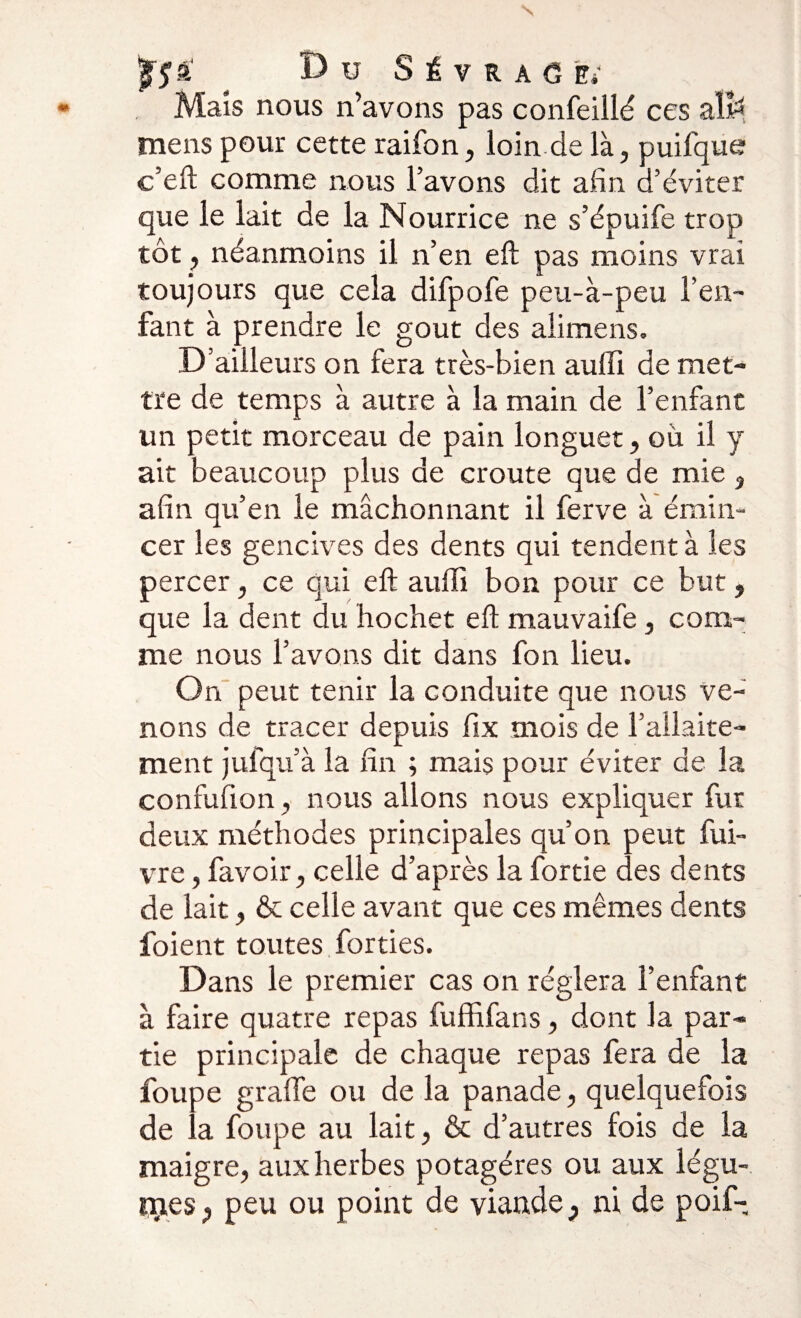 ' Bu S i V R A G Es Mais nous n’avons pas confeillé ces alfe mens pour cette raifon, loin de là, puifque c’eft comme nous l’avons dit afin d’éviter que le lait de la Nourrice ne s’épuife trop tôt, néanmoins il n’en eft pas moins vrai toujours que cela difpofe peu-à-peu l’en- faut à prendre le goût des alimens. D’ailleurs on fera très-bien aulîi de met¬ tre de temps à autre à la main de l’enfant un petit morceau de pain longuet, ou il y ait beaucoup plus de croûte que de mie, afin qu’en le mâchonnant il ferve à émin¬ cer les gencives des dents qui tendent à les percer, ce qui eft aulîi bon pour ce but, que la dent du hochet eft mauvaife, com¬ me nous l’avons dit dans fon lieu. On peut tenir la conduite que nous ve¬ nons de tracer depuis fix mois de l’allaite¬ ment jufqu’à la fin ; mais pour éviter de la confufion, nous allons nous expliquer fut deux méthodes principales qu’on peut fui- vre, favoir, celle d’après la fortie des dents de lait, &amp; celle avant que ces mêmes dents l'oient toutes forties. Dans le premier cas on réglera l’enfant à faire quatre repas fuffifans, dont la par¬ tie principale de chaque repas fera de la foupe grade ou de la panade, quelquefois de la foupe au lait, &amp; d’autres fois de la maigre, aux herbes potagères ou aux légu¬ ées ? peu ou point de viande} ni de poif-