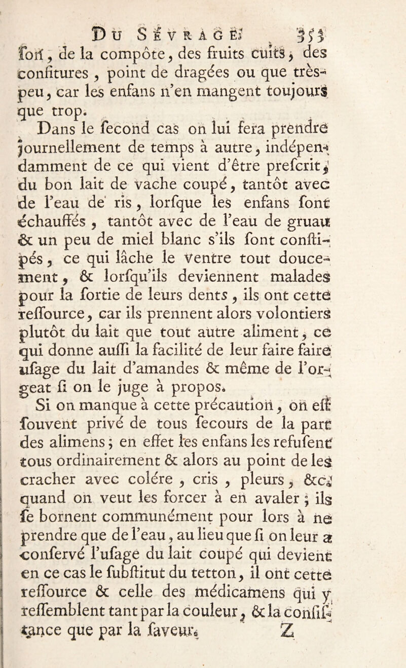 fort', de la compote, des fruits cuits y des confitures , point de dragées ou que très- peu, car les enfans n’en mangent toujours que trop. Dans le fécond cas on lui fera prendre journellement de temps à autre, indépen* damment de ce qui vient d’être prefcrit* du bon lait de vache coupé, tantôt avec de l’eau de ris, lorfque les enfans font échauffés , tantôt avec de l’eau de gruau &amp; un peu de miel blanc s’ils font confti- pés, ce qui lâche le ventre tout douce¬ ment , &amp; lorfqu’ils deviennent malades pour la fortie de leurs dents , ils ont cette reffource, car ils prennent alors volontiers plutôt du lait que tout autre aliment, ce qui donne aulfi la facilité de leur faire faire ufage du lait d’amandes &amp; même de For¬ geât fi on le juge à propos. Si on manque à cette précaution, on eff fouvent privé de tous fecours de la parc des alimens ; en effet les enfans les refufenC tous ordinairement &amp; alors au point de les cracher avec colère , cris , pleurs, &amp;Cjî quand on veut les forcer à en avaler ; ils Ji, - * fe bornent communément pour lors à ne prendre que de l’eau, au lieu que fi on leur a ■confervé l’ufage du lait coupé qui devient en ce cas le fubftitut du tetton, il ont cette reffource &amp; celle des médicamens qui j reffemblent tant par la couleur. &amp; la confié tance que par la faveur* * Z