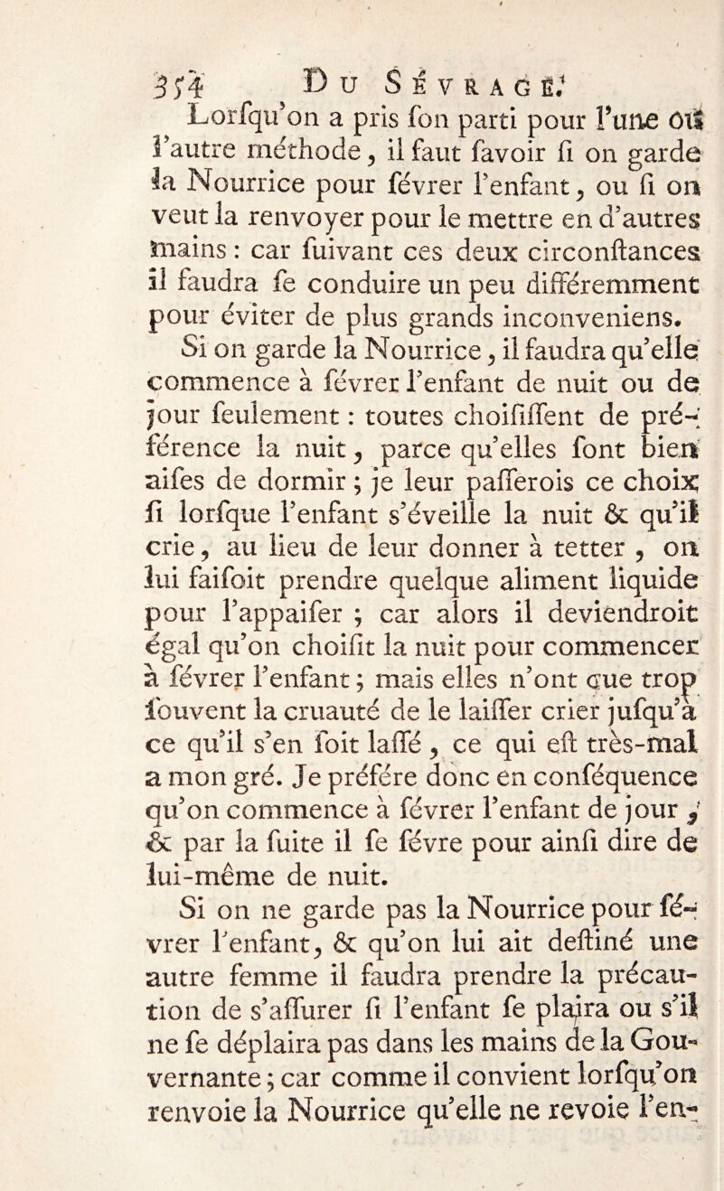 Lorfqu’on a pris fort parti pour l’une ôlï î’autre méthode, il faut favoir fi on garde la Nourrice pour févrer l’enfant, ou fi. on veut la renvoyer pour le mettre en d’autres ïnains : car fuivant ces deux circonftances il faudra fe conduire un peu différemment pour éviter de plus grands inconveniens. Si on garde la Nourrice, il faudra qu’elle commence à févrer l’enfant de nuit ou de jour feulement : toutes choififlent de pré-; férence la nuit, parce qu’elles font bien aifes de dormir ; je leur palier ois ce choix fi lorfque l’enfant s’éveille la nuit &amp; qu’il crie, au lieu de leur donner à tetter , on lui faifoit prendre quelque aliment liquide pour l’appaifer ; car alors il deviendrait égal qu’on choifit la nuit pour commencer à févrer l’enfant ; mais elles n’ont eue trop ihuvent la cruauté de le laiffer crier jufqu’a ce qu’il s’en foit laffé , ce qui eft très-mal a mon gré. Je préféré donc en conféquence qu’on commence à févrer l’enfant de jour y éc par la fuite il fe févre pour ainfi dire de lui-même de nuit. Si on ne garde pas la Nourrice pour fé- vrer l'enfant, &amp; qu’on lui ait deftiné une autre femme il faudra prendre la précau¬ tion de s’affurer fi l’enfant fe plajra ou s’il ne fe déplaira pas dans les mains de la Gou¬ vernante ; car comme il convient lorfqu on renvoie la Nourrice quelle ne revoie l’en-