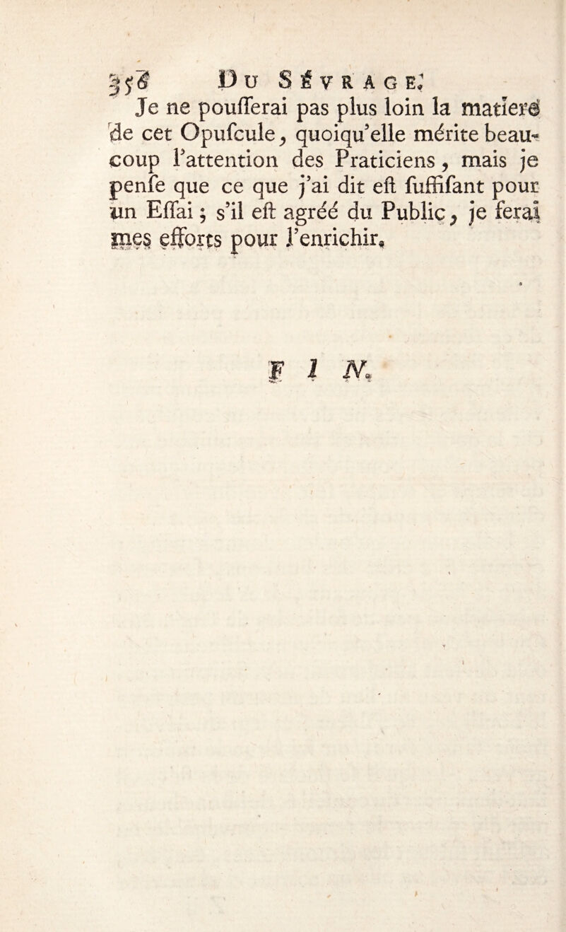 Je ne poufferai pas plus loin la matîerë de cet Opufcule, quoiqu’elle mérite beau¬ coup l’attention des Praticiens, mais je penfe que ce que j’ai dit eft fuffifant pour un Effai ; s’il eft agréé du Public} je ferai |ne§ efforts pour l’enrichir»