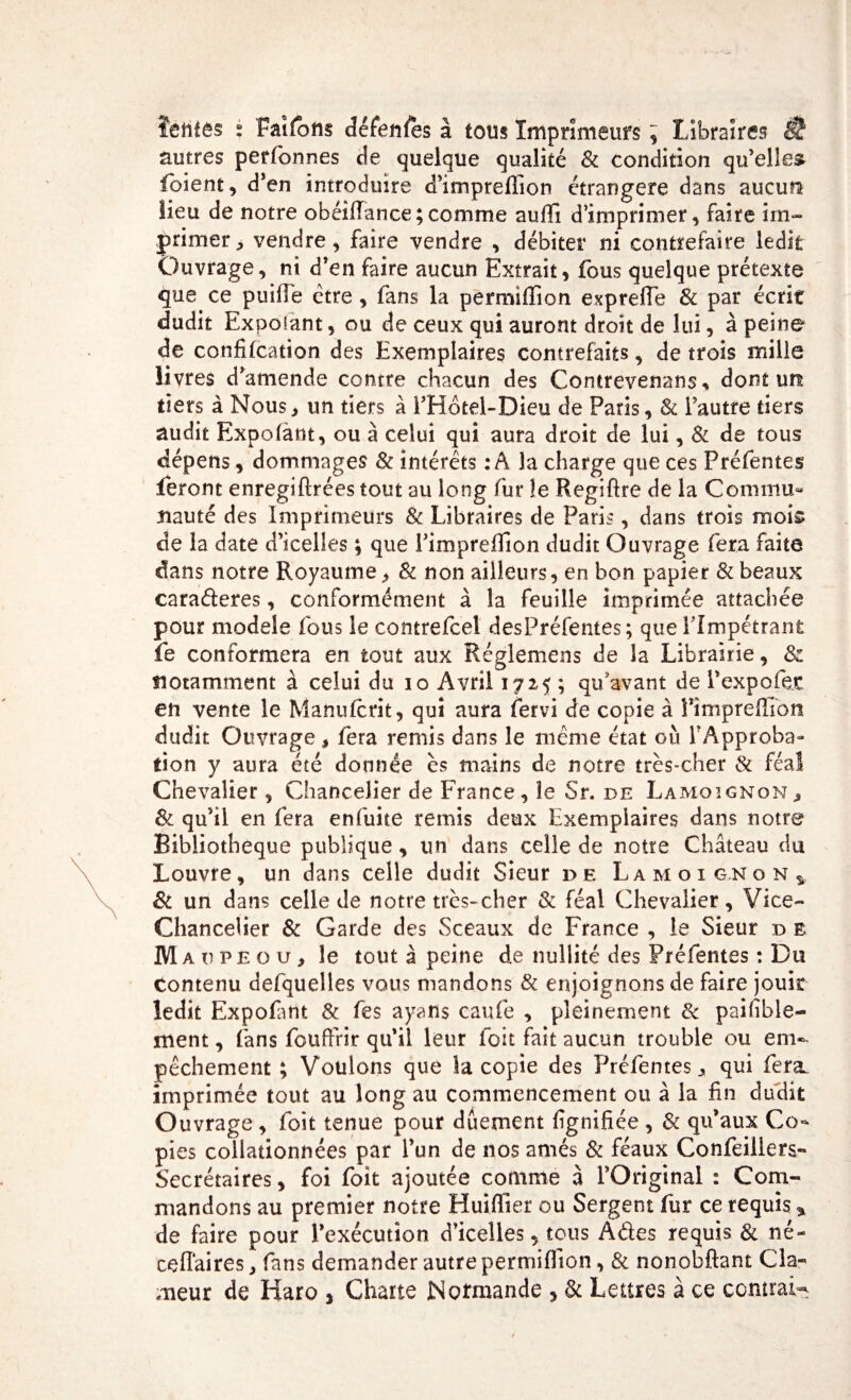 ïehtês s Faifbtts défenles à tous Imprimeurs ^ Libraires fi? autres perfonnes de quelque qualité &amp; condition qu’elles foient, d’en introduire d’imprellion étrangère dans aucun lieu de notre ohéifiance ; comme aufii d’imprimer, faire im¬ primer, vendre, faire vendre , débiter ni contrefaire ledit Ouvrage, ni d’en faire aucun Extrait, fous quelque prétexte que ce puille être, fans la permiffion exprefle 8c par écrit dudit Expoiant, ou de ceux qui auront droit de lui, à peine de confifcation des Exemplaires contrefaits, de trois mille livres d’amende contre chacun des Contrevenons * dont un tiers à Nous, un tiers à FHôtel-Dieu de Paris, &amp; l’autre tiers audit Expoiant, ou à celui qui aura droit de lui, &amp; de tous dépens, dommages &amp; intérêts : A la charge que ces Préfentes feront enregiflrées tout au long fur le Regiflre de la Commu¬ nauté des Imprimeurs &amp; Libraires de Paris, dans trois mois de la date d’icelles ; que Pimpreflion dudit Ouvrage fera faite dans notre Royaume, &amp; non ailleurs, en bon papier &amp; beaux caraderes, conformément à la feuille imprimée attachée pour modèle fous le contrefcel desPréfentes; que Fimpétrant fe conformera en tout aux Réglemens de la Librairie, &amp; notamment à celui du 10 Avril 172,5 ; qu’avant de l’expo foc en vente le Manufcrit, qui aura fervi de copie à Pimpreffîbn dudit Ouvrage, fera remis dans le même état où l’Approba¬ tion y aura été donnée es mains de notre très-cher &amp; féal Chevalier , Chancelier de France, le Sr. de Lamoignon, 8c qu’il en fera enfuite remis deux Exemplaires dans notre Bibliothèque publique, un dans celle de notre Château du Louvre, un dans celle dudit Sieur de Lamoig.no nv 8c un dans celle de notre très-cher 8c féal Chevalier , Vice- Chancelier &amp; Garde des Sceaux de France , le Sieur d e M a v pe o u, le tout à peine de nullité des Préfentes : Du Contenu defquelles vous mandons &amp; enjoignons de faire jouit ledit Expofant 8c fes ayans caufe , pleinement 8c paifible- ment, fans fouffrir qu’il leur foit fait aucun trouble ou em¬ pêchement ; Voulons que la copie des Préfentes, qui fera, imprimée tout au long au commencement ou â la fin dudit Ouvrage , foit tenue pour dûement lignifiée , 8c qu’aux Co¬ pies collationnées par l’un de nos amés 8c féaux Confeiliers- Secrétaires, foi foit ajoutée comme à l’Original : Com¬ mandons au premier notre Huîffier ou Sergent fur ce requis * de faire pour l’exécution d’icelles, tous A des requis 8c né- cefîaires, fans demander autre permiffion, &amp; nonobflant Cla¬ meur de Haro , Charte Normande , 8c Lettres à ce contrai-