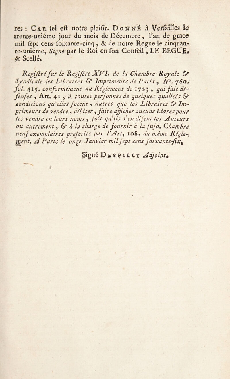 ffes : Car tel eft notre plaifir. Donné à Verfailîes 1g «rente-uniéme jour du mois de Décembre, l’an de gracg mil fept cens foixante-cinq, & de notre Régné le cinquan¬ te-unième, iSigné par le Roi enfon Confeil * LE BEGUE® <& Scellé* Regijîréfur le Regijlre XVI» de la Chambre Royale <S° Syndicale des Libraires G* Imprimeurs de Paris , N°. yèQ* fol. 41 f. conformément au Réglement de 17 £3 , qui fait dé- fenfes , Art, 41 , à toutes per formes de quelques qualités & conditions qu elles joient > autres que les Libraires G3 Im* primeurs de vendre, débiter , faire afficher aucuns Livres pour les vendre en leurs noms y joit qu iis s'en dijent les Auteurs ou autrement, G3 à la charge de fournir à la jujd. Chambre neuf exemplaires prefcrits par V Art, ïoS, du même Régie* f&ent» A Paris U on^e Janvier miljept cens joixante~fi%% Signé Despilx,y Adjoint*