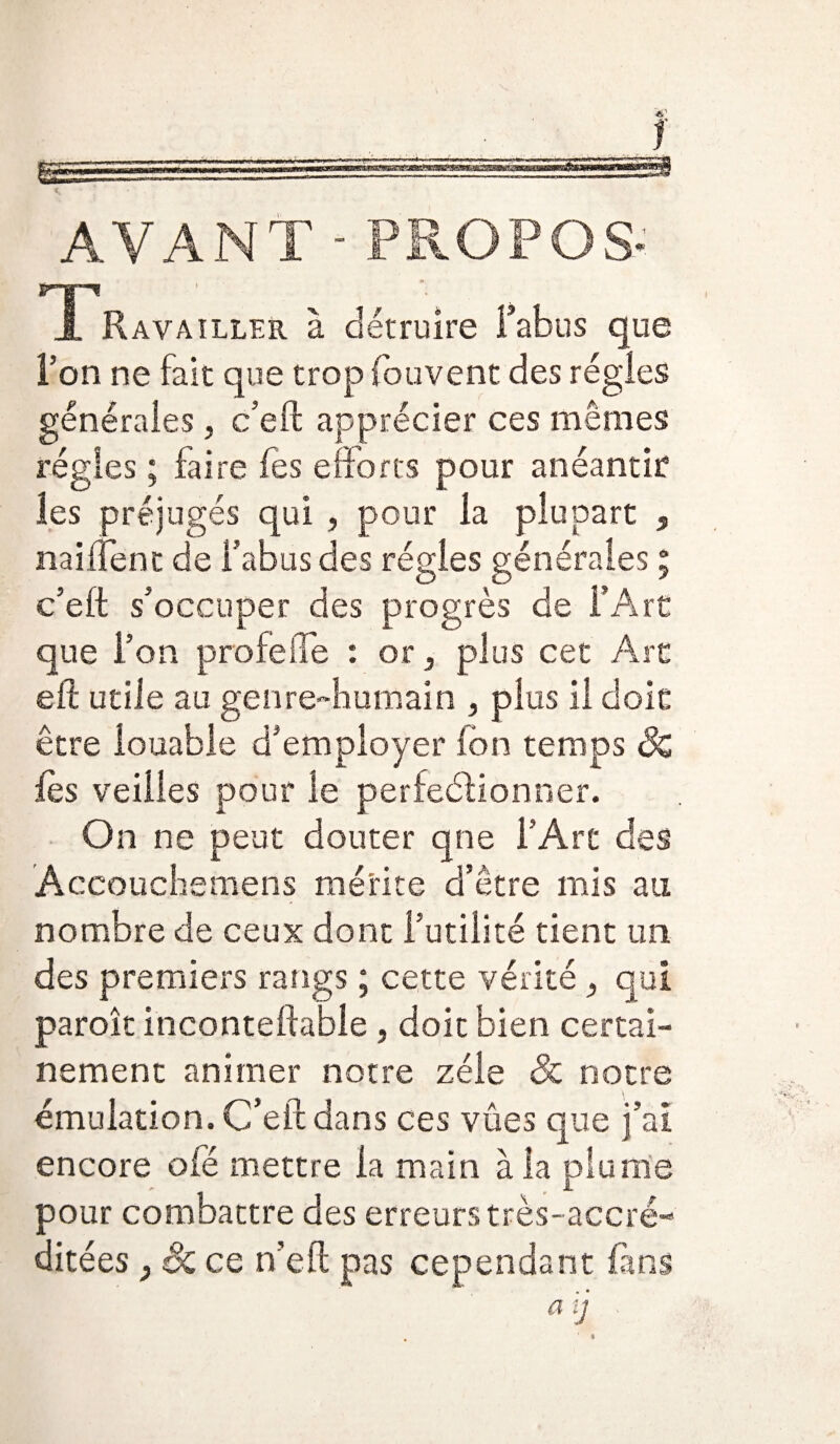 AVANT - PROPOS- T* *: Ravailler à détruire Fabus que Fon ne fait que trop fou vent des régies générales, c’eft apprécier ces mêmes régies ; faire les efforts pour anéantir les préjugés qui , pour la plupart , naiftent de Fabus des régies générales ; c’eft s’occuper des progrès de FArC que Fon profefte : or, plus cet Art eft utile au genre-humain , plus il doit être louable d’employer ion temps Sc fes veilles pour le perfectionner. On ne peut douter qne l’Art des Accouchemens mérite d’être mis au nombre de ceux dont Futilité tient un des premiers rangs ; cette vérité } qui paroît inconteftable, doit bien certai¬ nement animer notre zélé & notre émulation. C’eft dans ces vues que j’ai encore oié mettre la main à la plume pour combattre des erreurs très- accré¬ ditées y Sc ce n’eft pas cependant fins a\j