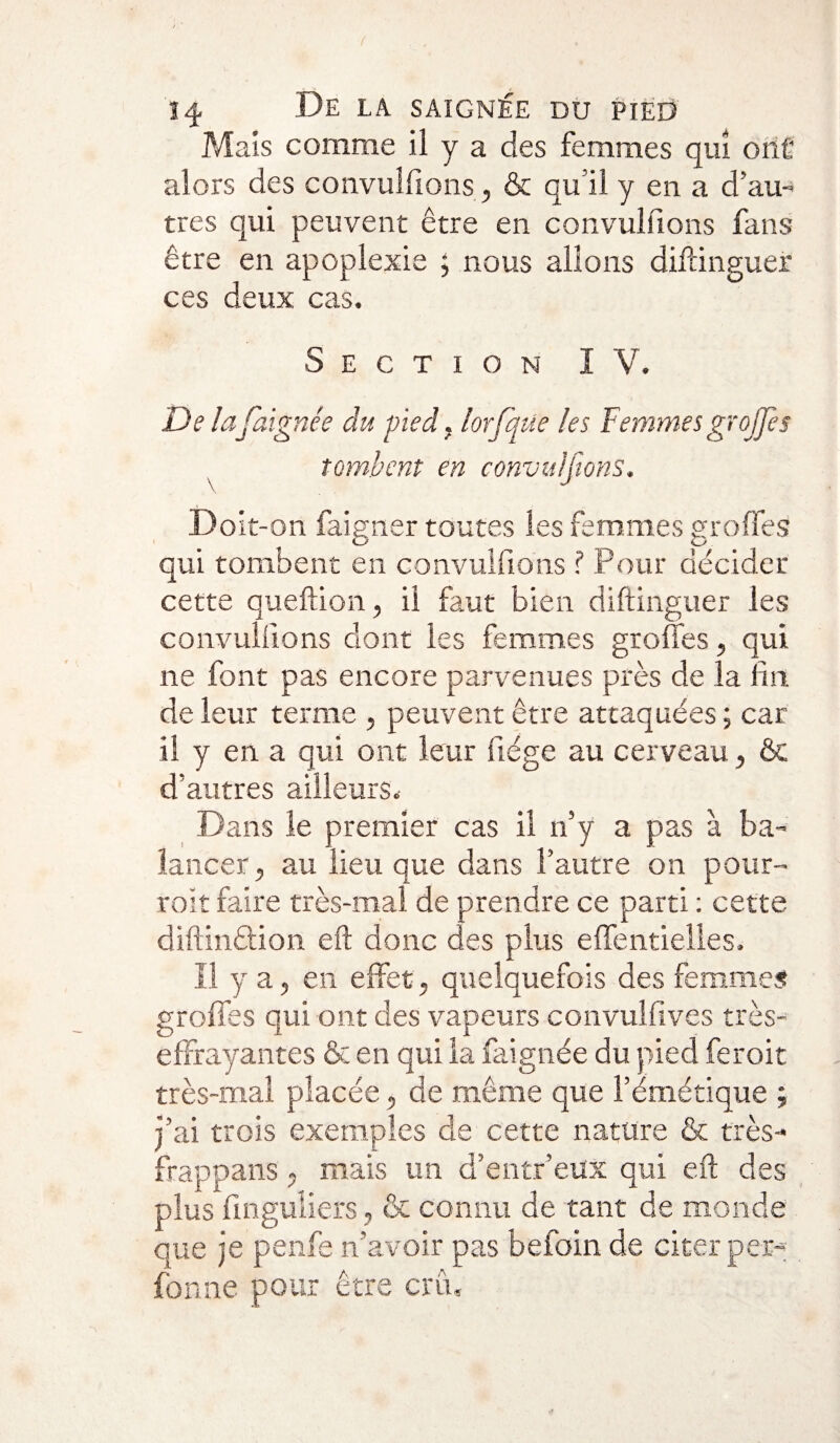 Mais comme il y a des femmes qui onû alors des convulfions, & qu’il y en a d’au¬ tres qui peuvent être en convulfions fans être en apoplexie ; nous allons diftinguer ces deux cas. Section I V. De lafaignée du pied. lorfaite les Femmes greffe s tombent en convulfions. Doit-on faigner toutes les femmes groffes qui tombent en convulfions ? Pour décider cette queftion, il faut bien diftinguer les convulfions dont les femmes groffes, qui ne font pas encore parvenues près de la lin de leur terme , peuvent être attaquées ; car il y en a qui ont leur fiége au cerveau, & d’autres ailleurs. Dans le premier cas il n’y a pas à ba¬ lancer, au lieu que dans l’autre on pour- toit faire très-mai de prendre ce parti : cette diftinêtion eft donc des plus effentielles. Il y a, en effet, quelquefois des femmes groffes qui ont des vapeurs convulfives très- effrayantes & en qui la faignée du pied feroit très-mal placée, de même que l’émétique ; j’ai trois exemples de cette nature & très- frappans, mais un d’entr’eux qui eft des plus finguliers, & connu de tant de monde que je pende n’avoir pas befoin de citer per¬ forine pour être crû.