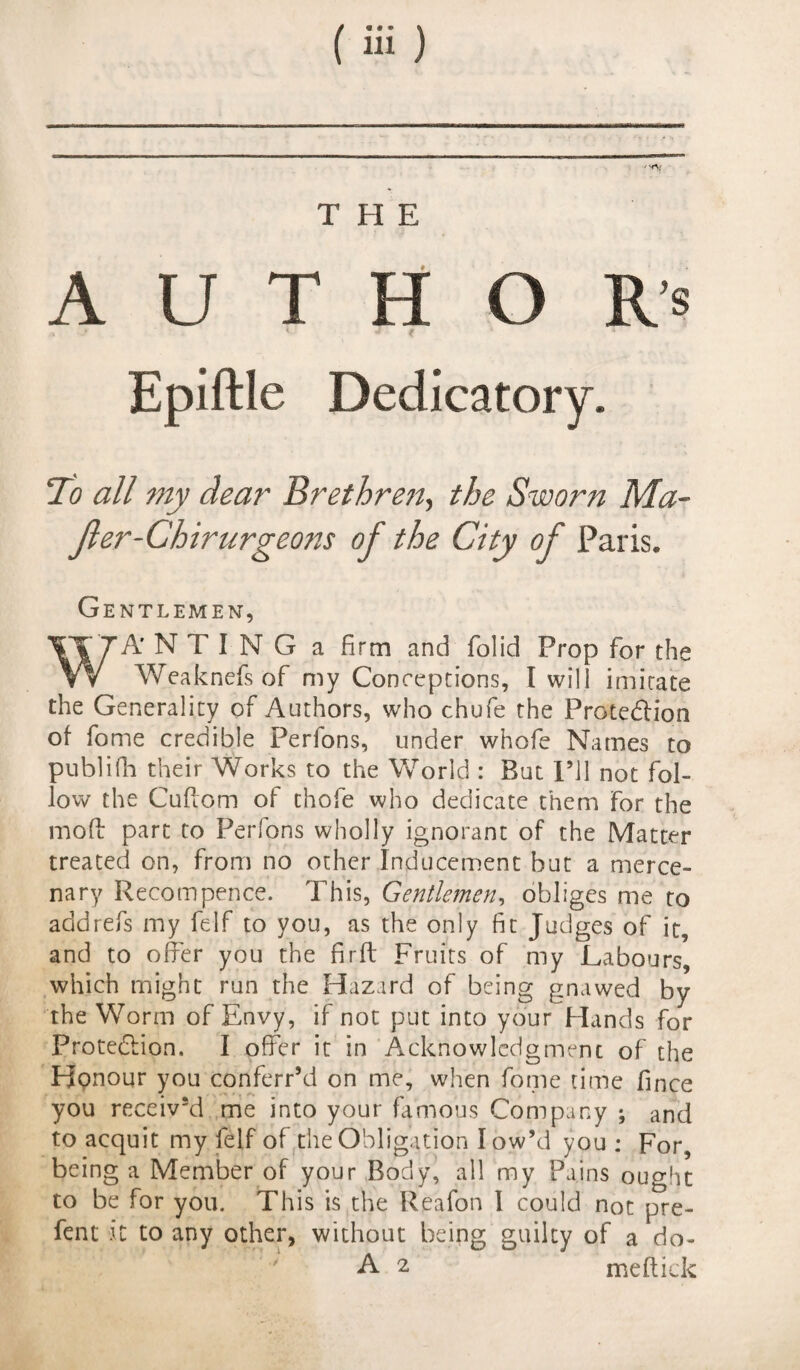 AUTHORS ' Tlo all my dear Brethren, the Sworn Ma- fler-Chirurgeons of the City of Paris. Gentlemen, A'N TING a firm and folid Prop for the x T _ f r r* * f 'it • • W Weaknefs of my Concepcions, t will imitate the Generality of Authors, who chufe the Protedlion of fome credible Perlons, under whofe Names to publifh their Works to the World : But I’ll not fol¬ low the Cuftom of thofe who dedicate them for the mod part to Perfons wholly ignorant of the Matter treated on, from no other Inducement but a merce¬ nary Recompence. This, Gentlemen, obliges me to add refs my felf to you, as the only fit Judges of it, and to older you the firft Fruits of my Labours, which might run the Hazard of being gnawed by the Worm of Envy, if not put into your Hands for Protection. I offer it in Acknowledgment of the Honour you conferr’d on me, when fome time fince you received me into your famous Company ; and to acquit my felf of the Obligation low’d you ; For, being a Member of your Body, all my Pains ought to be for you. This is the Reafon I could not pre- fent it to any other, without being guilty of a do-