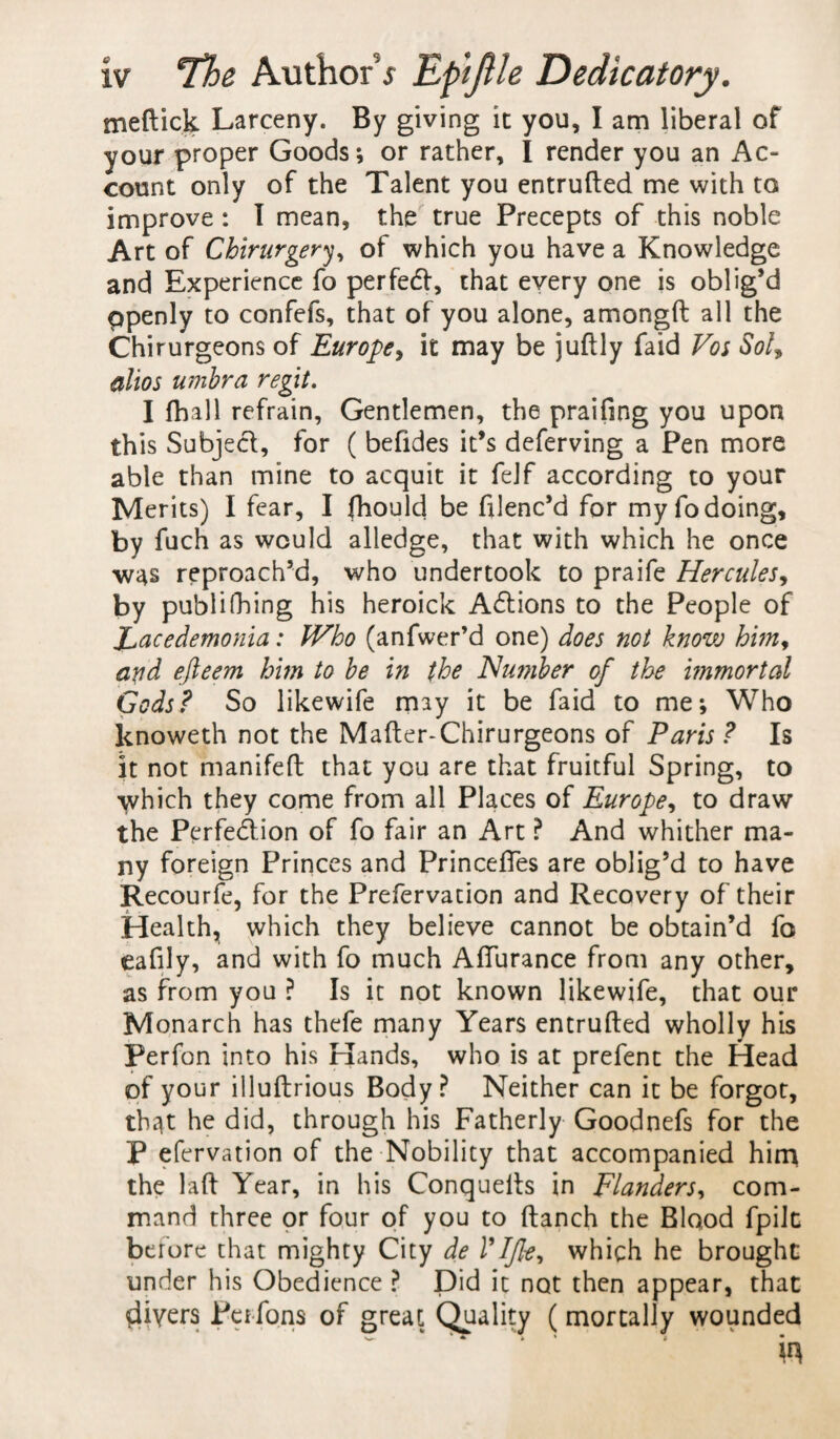 meftick Larceny. By giving it you, I am liberal of your proper Goods; or rather, I render you an Ac¬ count only of the Talent you entrufted me with to improve : I mean, the true Precepts of this noble Art of Chirurgery, of which you have a Knowledge and Experience fo perfetft, that every one is oblig’d ppenly to confefs, that of you alone, amongft all the Chirurgeons of Europe, it may be juftly Laid Vos Sol, olios umbra regit. I (ball refrain, Gentlemen, the praifing you upon this Subject;, for ( befides it’s deferving a Pen more able than mine to acquit it felf according to your Merits) I fear, I fhould be filenc’d for my fo doing, by fuch as would alledge, that with which he once was reproach’d, who undertook to praife Hercules, by publishing his heroick Actions to the People of Eacedemonia: JVho (anfwer’d one) does not know him, arid efteem him to be in the Humber of the immortal Gods? So likewife may it be faid to me; Who knoweth not the Mafter-Chirurgeons of Paris ? Is it not manifeft that you are that fruitful Spring, to which they come from all Places of Europe, to draw the Perfection of fo fair an Art ? And whither ma¬ ny foreign Princes and Princeftes are oblig’d to have Recourfe, for the Prefervation and Recovery of their Health, which they believe cannot be obtain’d fo eafily, and with fo much Afturance from any other, as from you ? Is it not known likewife, that our Monarch has thefe many Years entrufted wholly his Perfon into his Hands, who is at prefent the Head of your illuftrious Body? Neither can it be forgot, thqt he did, through his Fatherly Goodnefs for the P efervation of the Nobility that accompanied hirr* the laft Year, in his Conquefts in Flanders, com¬ mand three or four of you to ftanch the Blood fpilt before that mighty City de VI fie, which he brought under his Obedience ? Did it not then appear, that $iyers Peifons of great Quality (mortally wounded