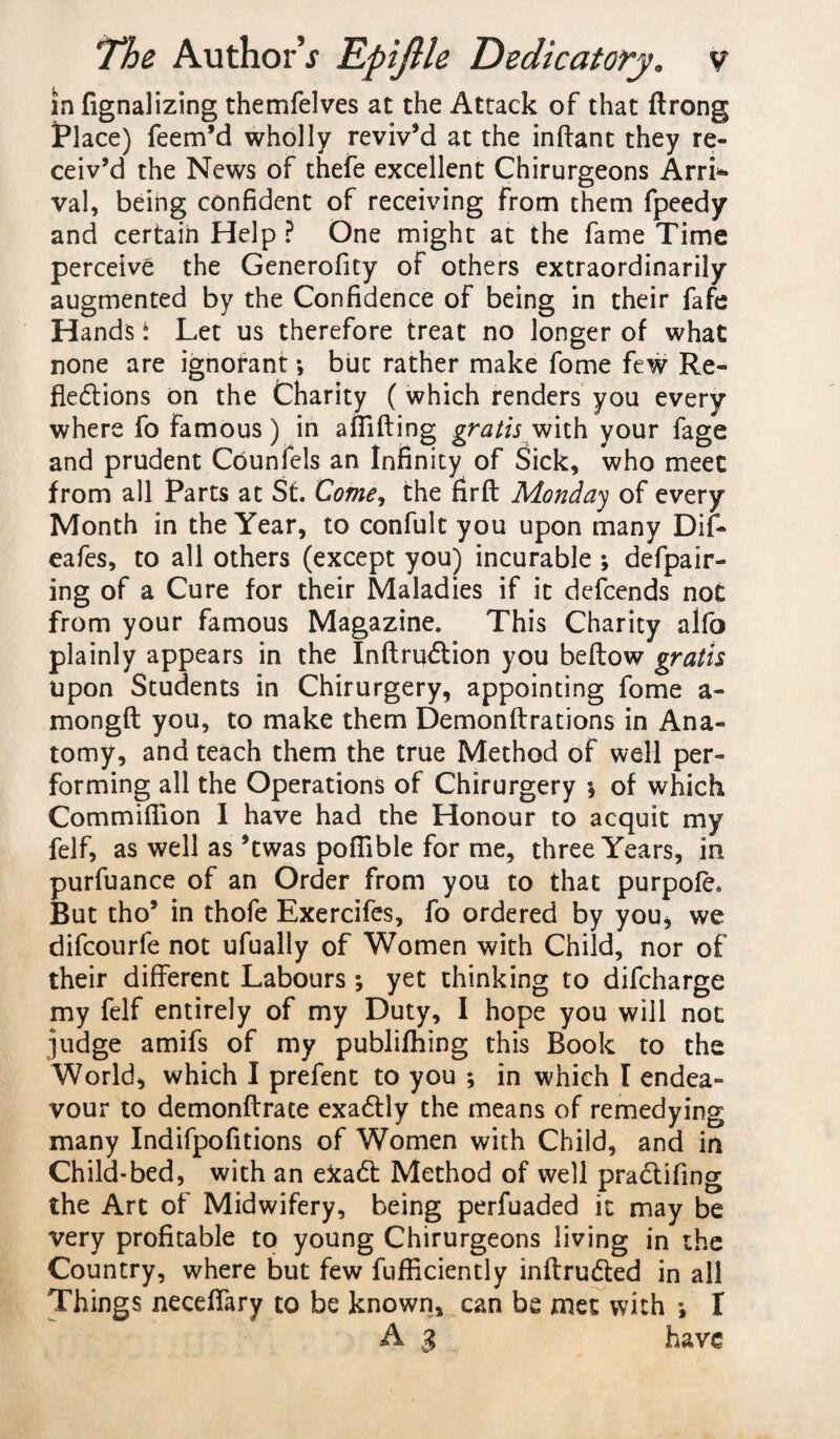 in fignalizing themfelves at the Attack of that ftrong Place) Teem’d wholly reviv’d at the inftant they re¬ ceiv’d the News of thefe excellent Chirurgeons Arri¬ val, being confident of receiving from them fpeedy and certain Help ? One might at the fame Time perceive the Generofity of others extraordinarily augmented by the Confidence of being in their fafe Hands i Let us therefore treat no longer of what none are ignorant *, but rather make fome few Re¬ flections on the Charity ( which renders you every where fo famous) in affifting gratis with your fage and prudent Cdunfels an Infinity of Sick, who meet from all Parts at St. Come, the firft Monday of every Month in the Year, to confult you upon many Dif- eafes, to all others (except you) incurable ; defpair- ing of a Cure for their Maladies if it defcends not from your famous Magazine. This Charity alfo plainly appears in the Inftru&ion you beftow gratis upon Students in Chirurgery, appointing fome a- mongft you, to make them Demonftrations in Ana¬ tomy, and teach them the true Method of well per¬ forming all the Operations of Chirurgery *, of which Commifiion I have had the Honour to acquit my felf, as well as ’twas poflible for me, three Years, in purfuance of an Order from you to that purpofe. But tho’ in thofe Exercifes, fo ordered by you* we difcourfe not ufually of Women with Child, nor of their different Labours ; yet thinking to difcharge my felf entirely of my Duty, I hope you will not judge amifs of my publifhing this Book to the World, which I prefent to you ; in which I endea¬ vour to demonftrace exa£tly the means of remedying many Indifpofitions of Women with Child, and in Child-bed, with an exa£t Method of well practifing the Art of Midwifery, being perfuaded it may be very profitable to young Chirurgeons living in the Country, where but few fufflciently inftru&ed in all Things neceflary to be known, can be met with j I A 3 have