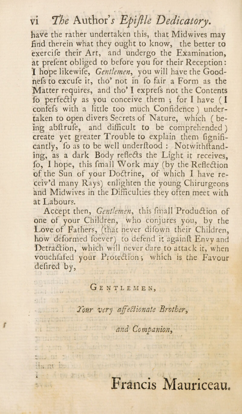 have the rather undertaken this, that Midwives may find therein what they ought to know, the better to exercife their Art, and undergo the Examination, at prefent obliged to before you for their Reception: 1 hope likewife, Gentlemen, you will have the Good- nefs to excufe it, tho’ not in fo fair a Form as the Matter requires, and tho’ I exprefs not the Contents fo perfectly as you conceive them •, for I have (I confefs with a little too much Confidence) under¬ taken to open divers Secrets of Nature, which ( be¬ ing abftrufe, and difficult to be comprehended) create yet greater Trouble to explain them fignifi- cantly, fo as to be well underftood : Notwithstand¬ ing, as a dark Body refledts the Light it receives, fo, I hope, this fmall Work may (by the Reflection of the Sun of your Dodtrine, of which I have re¬ ceiv’d many Rays) enlighten the young Chirurgeons and Midwives in the Difficulties they often meet with at Labours. Accept then, Gentlemen, this fmall Produdtion of one of your Children, who conjures you, by the Love of Fathers, (that never difown their Children, how deformed foever) to defend it againff Envy and Detraction, which will never dare to atcack it, when voucbfafed your Protection', which is the Favour defired by, G E NTLEMEN, Tour very affectionate Brother, and Companion, • i - Francis Mauriceau.