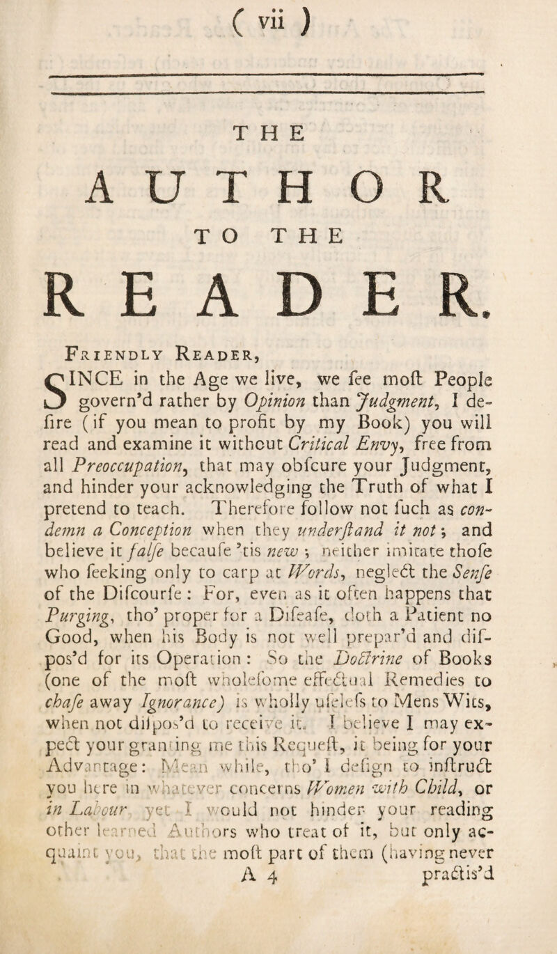 Cvii ) THE A U T H OR TO THE R E A D E Friendly Reader, INCE in the Age we live, we fee in oil People govern’d rather by Opinion than Judgment, I de¬ fire (if you mean to profit by my Book) you will read and examine it without Critical Envy, free from all Preoccupation, that may obfcure your Judgment, and hinder your acknowledging the Truth of what I pretend to teach. Therefore follow not fuch as con¬ demn a Conception when they underftand it not *, and believe it falfe becaufe ’tis new \ neither imitate thofe who feeking only to carp at Words, negledt the Senfe of the Difcourfe: For, even as it often happens that Purging, tho’ proper for a Difeafe, doth a Patient no Good, when his Body is not well prepar’d and dif- pos’d for its Operation: So the Doffirine of Books (one of the moft wholefome effectual Remedies to chafe away Ignorance) is wholly ufelefs to Mens Wits, when not diipos’d to receive it, 1 believe I may ex¬ pect your granting me this Requeft, it being for your Advantage: Mean while, tho’ i defign to inflrudt vou here in whatever concerns Women with Child, or in Labour yet I would not hinder- your reading other learned Authors who treat of it, but only ac¬ quaint you, that the moft part of them (having never A 4 practis’d