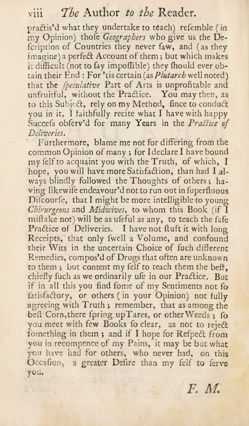 practis’d wbac they undertake to teach) refemble (in my Opinion) thofe Geographers who give us the De- fcription of Countries they never faw, and (as they imagine) a perfect Account of them ; but which makes it difficult (not to fay impoffible) they fhould ever ob¬ tain their End : For ’tis certain (as Plutarch well noted) that the fpeculative Part of Arts is unprofitable and unfruitful, without the PraClice. You may then, as to this Subject, rely on my Method, fince to conduct you in it, I faithfully recite what I have with happy Succefs obferv’d for many Years in the Practice of Deliveries. Furthermore, blame me not for differing from the common Opinion of many ; for I declare I have bound my felf to acquaint you with the Truth, of which, I hope, you will have more Satisfaction, than had I al¬ ways blindly followed the Thoughts of others; ha¬ ving Kkewife endeavour’d not to run out in fuperfluous Difcourfe, that I might be more intelligible to young Chirurgeons and Midwives, to whom this Book (if I miifake not) will be as ufeful as any, to teach the fafe PraCtice of Deliveries. I have not ftufc it with long Receipts, that only fwell a Volume, and confound their Wits in the uncertain Choice of fuch different Remedies, compos’d of Drugs that often are unknown to them ; but content my felf to teach them the beft, chiefly fuch as we ordinarily ufe in our PraCtice. But if in all this you find fome of my Sentiments not fo fatisfaClory, or others (in your Opinion) not fully agreeing with Truth ; remember, that as among the beft Corn, there fpring upTares, or other Weeds ; fo you meet with few Books fo clear, as not to rejeCt fomething in them ; and if I hope for RefpeCl from you in recompence of my Pains, it may be but what you have had for others, who never had, on this O ccafion3 a greater Defire than my felf to ferve you. f. M.