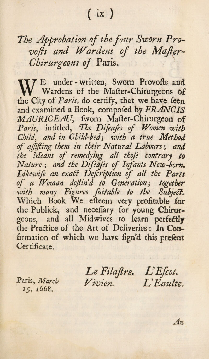 The Approbation of the four Sworn Pro- vofts and Wardens of the Mafler- Chirurgeons of Paris. WE under - written, Sworn Provofts and Wardens of the Mafter-Chirurgeons of the City of Paris, do certify, that we have feeti and examined a Book, compofed by FRANCIS MAURICEAU, fworn Mafter-Chirurgeon of Paris, intitled, The Difeafes of Women with Child, and in Child-bed; with a true Method of ajjifling them in their Natural Labours % and the Means of remedying all thofe contrary to Nature ; and the Difeafes of Infants New-born* Likewife an exabl Defcription of all the Parts of a Woman deftind to Generation; together with many Figures fuitable to the SubjeB; Which Book We efteem very profitable for the Publick, and neceflary for young Chirur- geons, and all Midwives to learn perfe&ly the Practice of the Art of Deliveries: In Con¬ firmation of which we have fignd this prefent Certificate. Paris, March 15, 1668, Le Filajire. LEfcot. Vivien. ISEaulte.