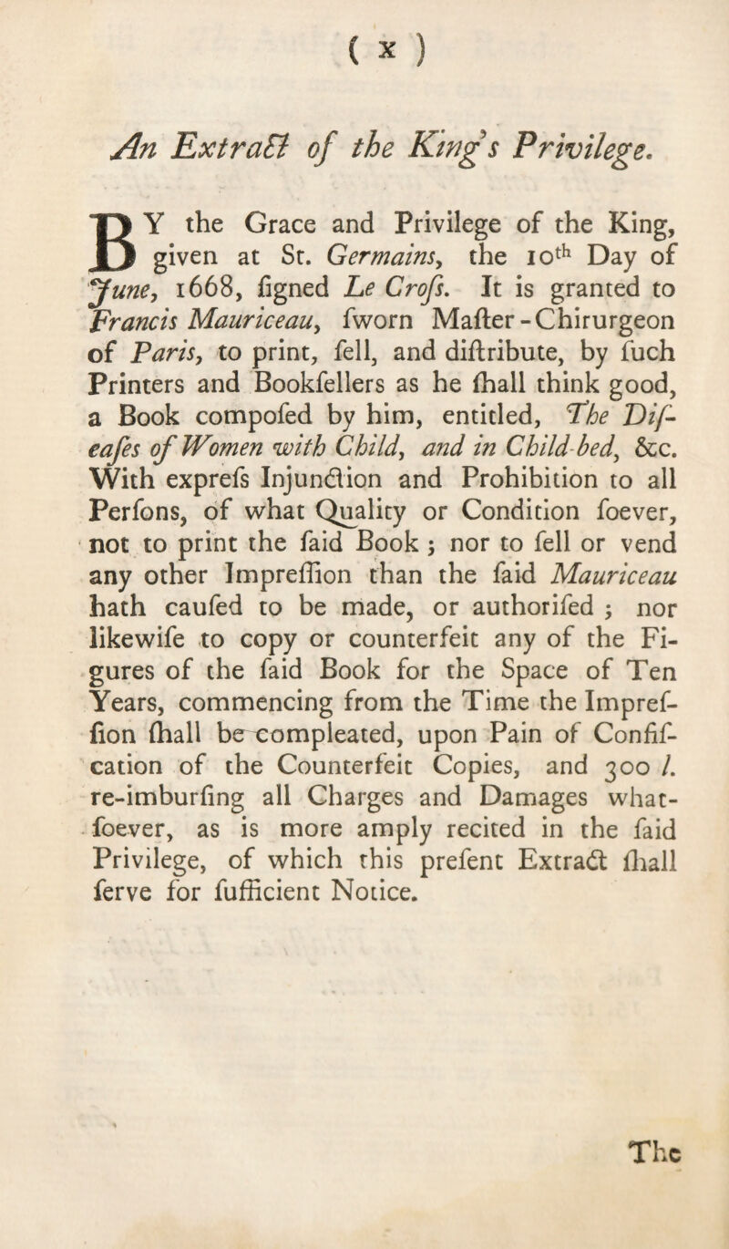 An ExtraB of the Kings Privilege. BY the Grace and Privilege of the King, given at Sr. Germains, the 10th Day of June, 1668, figned Le Crofs. It is granted to Francis Mauriceau, fworn Matter-Chirurgeon of Paris, to print, fell, and dittribute, by fuch Printers and Bookfellers as he (hall think good, a Book compofed by him, entitled, Fhe Dij- eafes of Women with Child, and in Child bed, &c. With exprefs Injundion and Prohibition to all Perfons, of what Quality or Condition foever, not to print the faid Book 3 nor to fell or vend any other Impreffion than the faid Mauriceau hath caufed to be made, or authorifed nor likewife to copy or counterfeit any of the Fi¬ gures of the faid Book for the Space of Ten Years, commencing from the Time the Impref¬ fion (hall be compleated, upon Pain of Confif- cation of the Counterfeit Copies, and 300 /. re-imburfing all Charges and Damages what- foever, as is more amply recited in the faid Privilege, of which this prefent Extradl (hall ferve for fufficient Notice. The